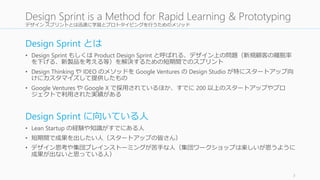 デザイン スプリントとは迅速に学習とプロトタイピングを行うためのメソッド
Design Sprint とは
• Design Sprint もしくは Product Design Sprint と呼ばれる、デザイン上の問題（新規顧客の離脱率
を下げる、新製品を考える等）を解決するための短期間でのスプリント
• Design Thinking や IDEO のメソッドを Google Ventures の Design Studio が特にスタートアップ向
けにカスタマイズして提供したもの
• Google Ventures や Google X で採用されているほか、すでに 200 以上のスタートアップやプロ
ジェクトで利用された実績がある
Design Sprint に向いている人
• Lean Startup の経験や知識がすでにある人
• 短期間で成果を出したい人（スタートアップの皆さん）
• デザイン思考や集団ブレインストーミングが苦手な人（集団ワークショップは楽しいが思うように
成果が出ないと思っている人）
3
Design Sprint is a Method for Rapid Learning & Prototyping
 
