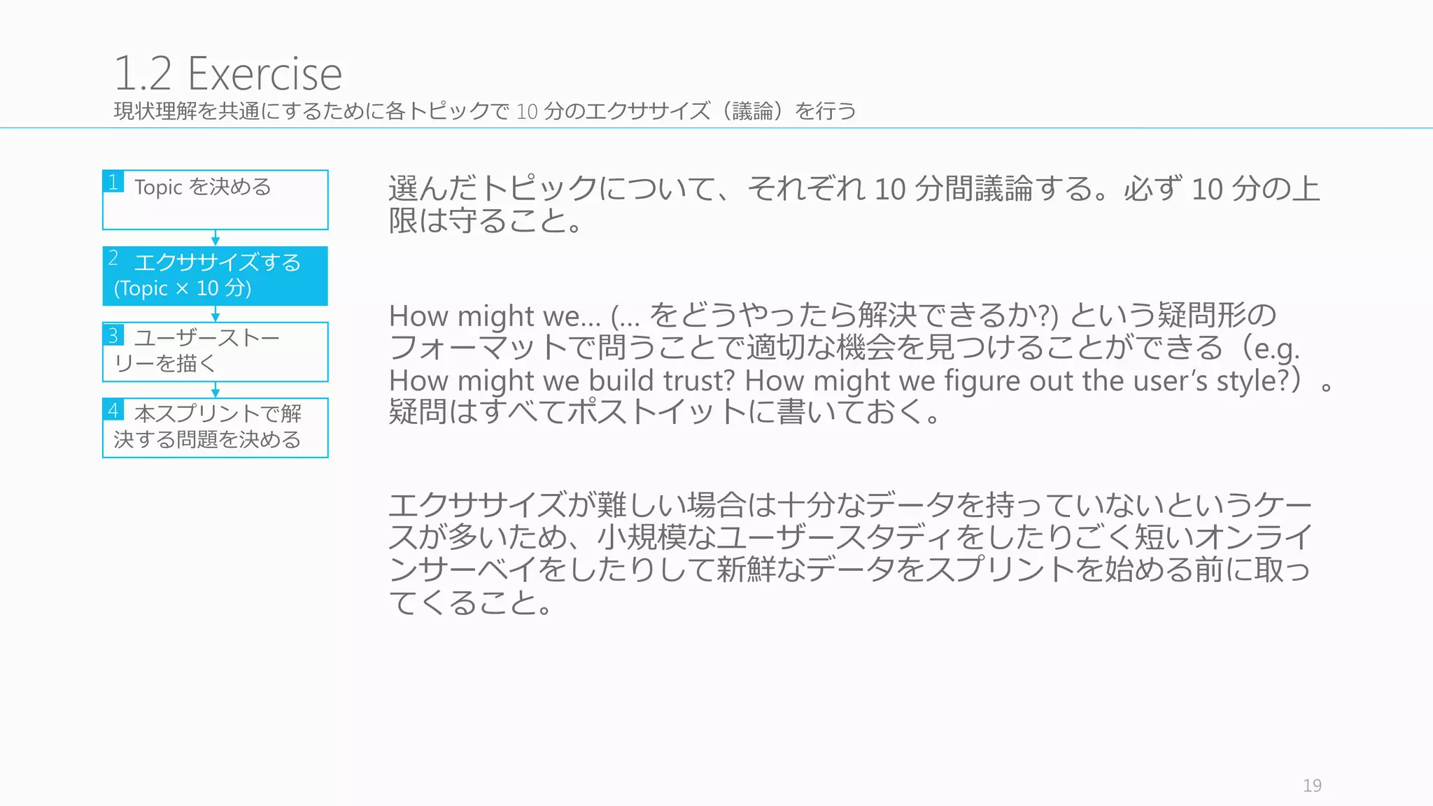 Day	
  1	
  ⽤用の tips
• 問題に対する共通の理理解をすることが⼤大事
• 時間がないことをみんなに理理解してもらう：インタビューまですでに残り 4	
  ⽇日
• HEART Framework と Goals-­‐Signals-­‐Metrics	
  process	
  をうまく使う
• Goals:	
  そもそも達成したいこと (Youtube のビデオを⾒見見つけやすくする、等)
• Signals:	
  ゴールに対する少し低いレベルの数値 (Youtube のビデオ視聴時間、等)
• Metrics:	
  より詳細なレベル (A/B	
  テストが⾏行行えるぐらい)	
  の数値 (Youtube の⼀一⽇日のユー
ザーあたりのビデオ視聴時間の平均、等)
19
Tips	
  for	
  Day	
  1
Definition Goals Signals Metrics
Happiness ユーザーの態度度（満⾜足度度、使いやすさ、NPS）
Engagement ユーザーの関与（頻度度、関わりの深さ：PV, DAU）
Adoption 製品や機能に対する新規ユーザー（過去⼀一週間の登録ユーザー、新機能利利⽤用）
Retention 既存ユーザーの動向（次に帰ってくる時間、チャーンレート）
Task	
  Success タスクの成功率率率（タスク達成の時間、成功率率率）
 
