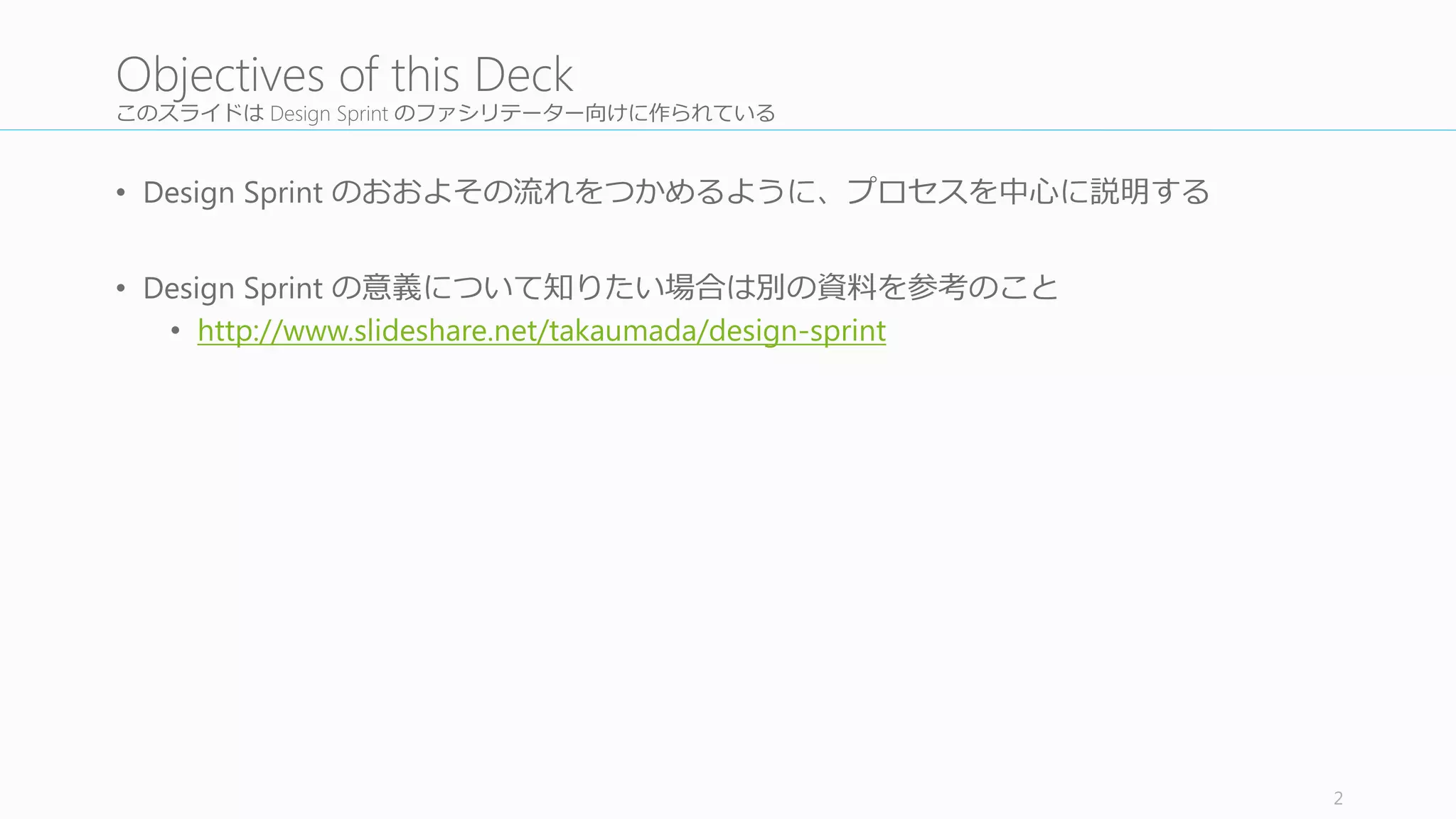 このスライドは Design	
  Sprint	
  のファシリテーター向けに作られている
• Design Sprint のおおよその流流れをつかめるように、プロセスを中⼼心に説明する
• Design	
  Sprint	
  の意義について知りたい場合は別の資料料を参考のこと
• http://www.slideshare.net/takaumada/design-­‐sprint
2
Objectives of	
  this	
  Deck
 