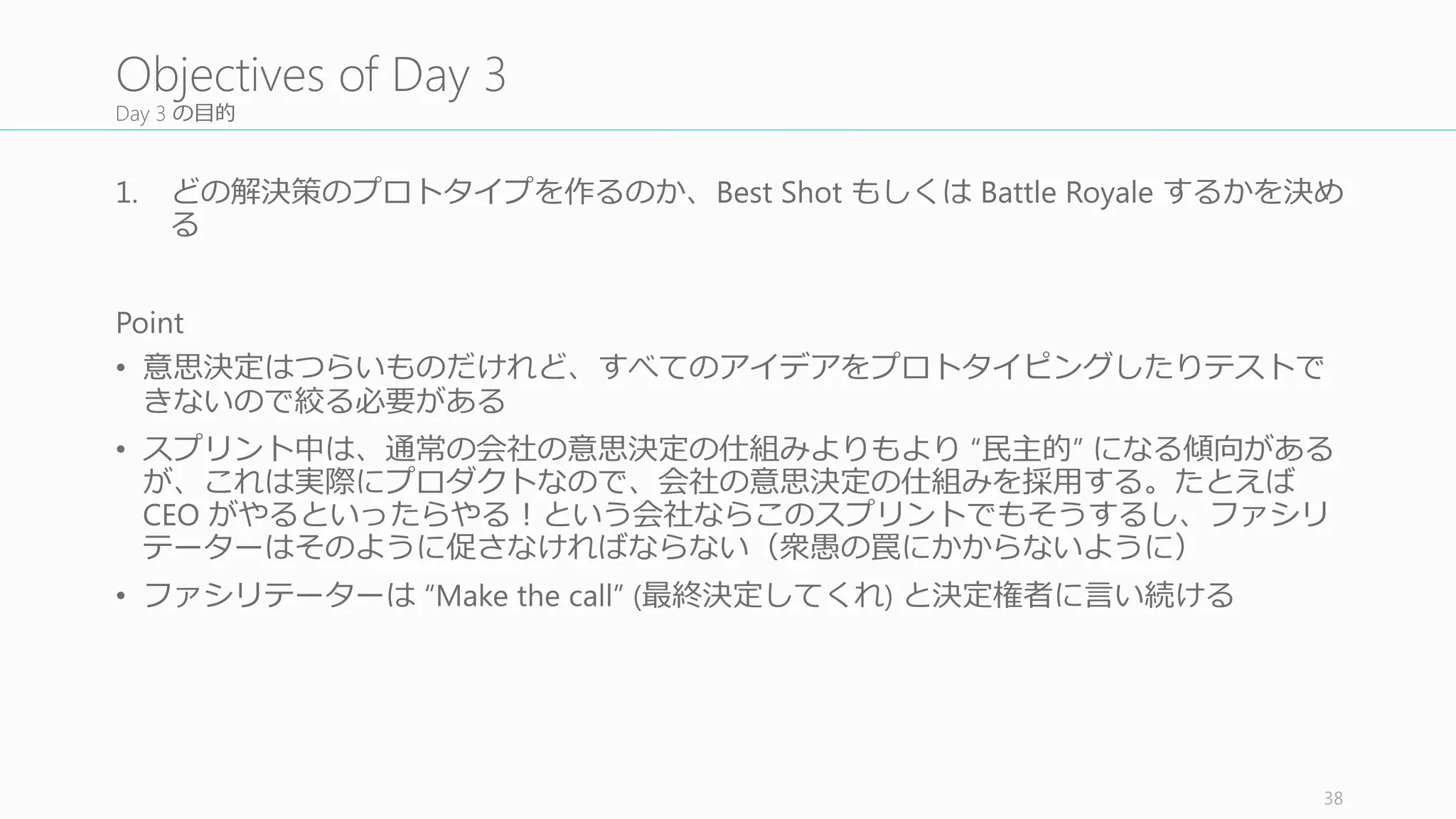 コンフリクトを解消する (best	
  shot	
  を選ぶ)	
  か、もしくはコンフリクトを並⽴立立させて battle	
  roylae を⾏行行う
コンフリクトに対して⼆二つの対処法がある。「Best Shot」か「Battle
Royale」である。Best	
  な⼀一つのプロトタイプだけを作るか、複数のプ
ロトタイプを作るか、である。
Best	
  shot	
  はプロトタイプをより早く作れるし、ユーザースタディも簡
単になるし、ユーザーの競合に対する反応なども聞く時間ができる。
Battle royale は新しい領領域に対するアプローチの時に有効で、どの⽅方法
がユーザーにとって最適なのかが分かる。ただし時間はかかるし、
ユーザースタディの効率率率も悪くなる。
なお⾯面⽩白いことに、 Battle royale はダークホース的なデザインがユー
ザースタディでは最もウケが良良かったりする驚きを提供してくれる。
もちろんこれらのハイブリッドでも問題がない。たとえば best	
  shot	
  で
プロトを作ってみたものの、ユーザースタディでうまくいかなければ
battle	
  royale を⾏行行う、など。
最終的には gut	
  check	
  を⾏行行って best	
  shot	
  か battle	
  かを決める。納得して
いない⼈人が多ければ battle	
  すべき。
38
3.2	
  Best	
  Shot	
  or	
  Battle	
  Royale?
意⾒見見のコンフリク
トを探す
best	
  shot	
  か battle	
  
royaleかを決める
前提とテストの⽅方
法を決める
詳細なユーザース
トーリーを描く
1
2
3
4
 