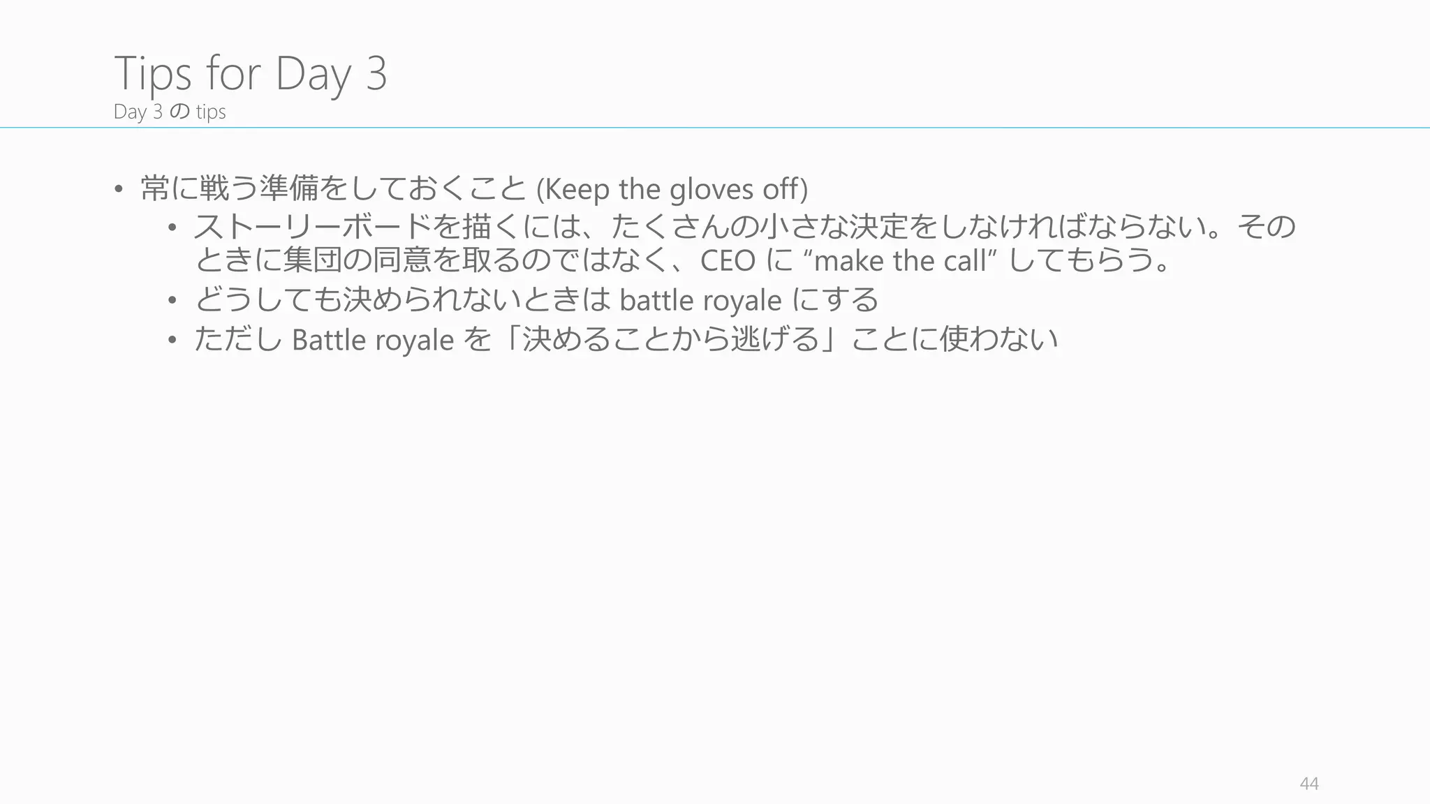 Day	
  4	
  の⽬目的
1. Day 3 のストーリーボードを基に、ユーザースタディのための High	
  Fidelity	
  なプロトタ
イプを作る
Point
• Crazy	
  Deadline	
  はすぐそこ：明⽇日にはユーザースタディが始まる
• プロトタイプは Day	
  5	
  の Validate	
  を通した「学習」のためにあることを忘れないこと（デ
ザイン上の傑作はいらない）
• 学習を⾏行行うに⼗十分なプロトタイプ作成のポイント
• ⾒見見た⽬目が最低限リアルであること (Keynotopia などを使う)
• リアルなテキストを書くこと（lorem ipsum ではないテキスト）
• データの品質や Email	
  のパーソナルコンテンツに関係する場合はコードを書く
• でも⼗十中⼋八九 PowerPoint や Keynote	
  で事⾜足りる
• プロトタイピングサービスをうまく使おう
44
Objectives	
  of	
  Day	
  4
 