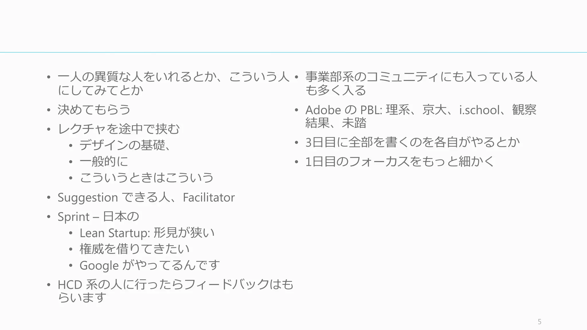 タイムライン
5
Timeline
1Day
Understand	
  (理理解する)
チームの意⾒見見を聞いたり、リサーチや競合
製品を通して解決したい問題を深掘りする
(2	
  〜～ 5	
  時間)
2Day
Diverge	
  (発散する)
できるだけ多くの解決策をラピッドに作る
(2	
  時間 〜～ 1	
  ⽇日)
3Day
Decide	
  (決める)
もっともすぐれたアイデアを選び、全員で
ユーザーストーリーに同意する (2	
  〜～ 5	
  時間)
4Day
Prototype	
  (プロトする)
ユーザーに実際に⾒見見せれるものを素早く
（汚く）全員で作り上げる (4	
  〜～ 8	
  時間)
5Day
Validate	
  (検証する)
ビルの外に出て、プロトタイプを実際の
ユーザーに⾒見見せ、何が良良くて何が悪いのか
を素早く学ぶ (4	
  〜～ 6	
  時間)
0Day
Prepare	
  (準備する)
必要な⼈人とモノを集める (所要時間は数時
間)
 
