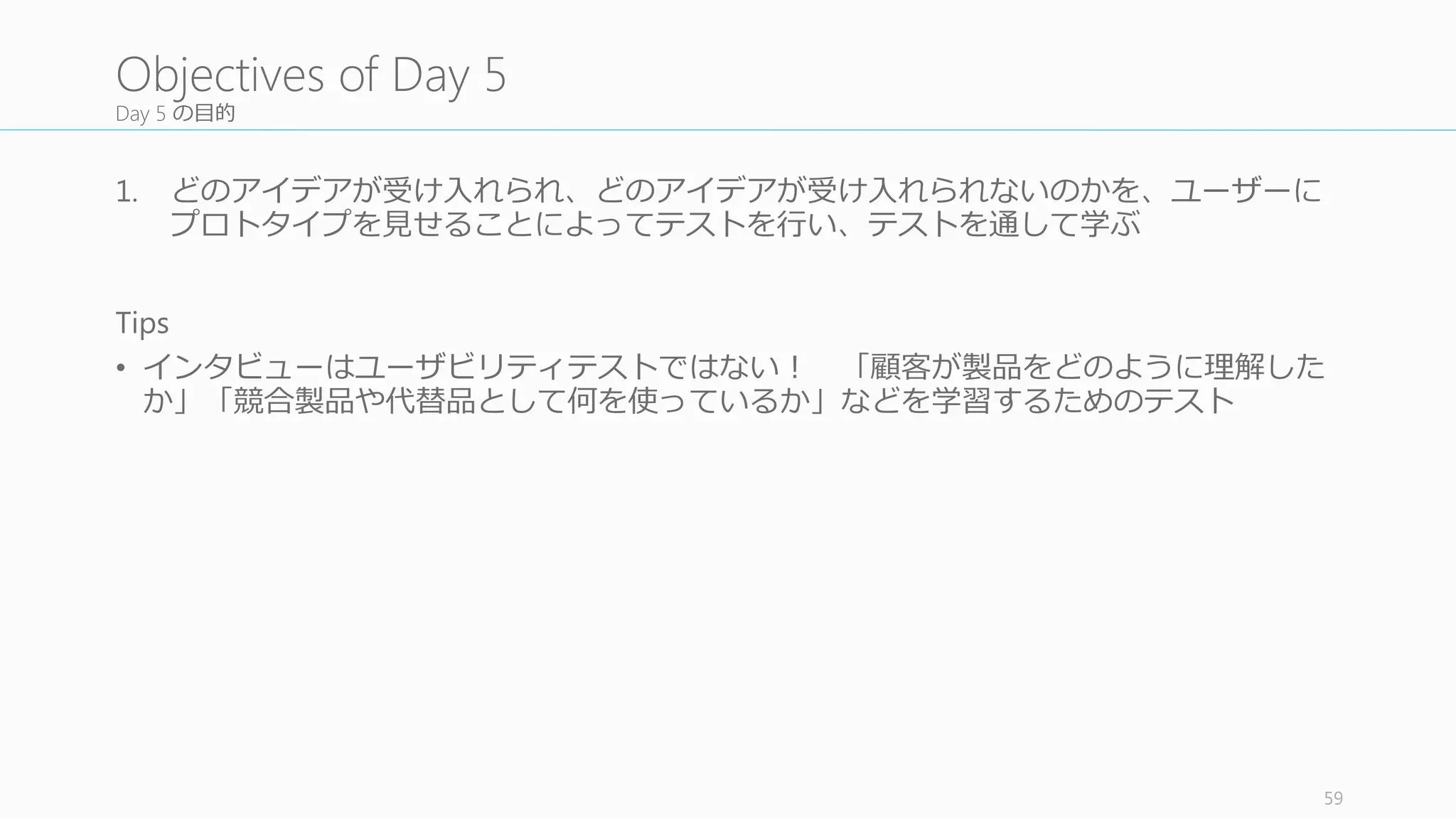 キーとなる質問をリスト化して半構造化インタビューの準備を⾏行行う
全員でキーとなる質問をリスト化して、半構造化インタビューに備え
る。そのための Tips	
  として、
• Conflict と assumption	
  についてもう⼀一度度確認すること。ユーザースタ
ディでテスト可能な assumption	
  であればリストに加える。
• Battle royale 状態のプロトタイプがあるかどうか。もしあるのであれ
ばインタビュワーはその違いをきちんと理理解して正しい質問をする
こと
• 本物の競合製品などを⽐比較のために⾒見見せることを検討する
• 今⽇日のユーザーテストはユーザビリティテストではないことに気を
付ける。ユーザーがきちんと製品を理理解できているか、どんな競合
製品や代替品を使っているかなどを⾒見見つけるためのテストである
• 予想だにしなかったインサイトを⾒見見つけること
フォーマットは独⾃自のものでも良良い
59
5.1	
  List	
  Your	
  Key	
  Questions
キークエスチョン
をリスト化する
観察ルームをセッ
トアップする
AV	
  テストを⾏行行う
役割分担を決める
インタビューを⾏行行
う (BR	
  案すべて)
振り返りミーティ
ングを毎回⾏行行う
1
2
3
4
5
6
次のスプリントの
検討をする
7
 
