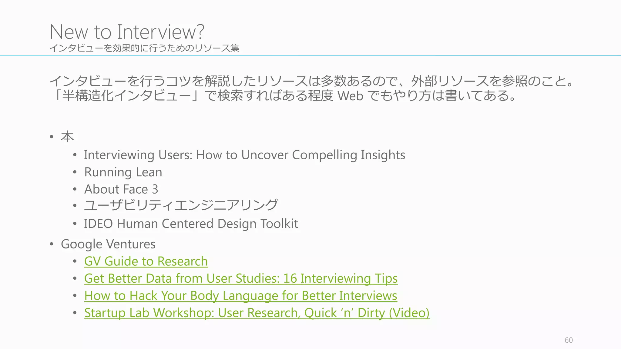 観察ルームをセットアップする
インタビュールームと観察ルームをできれば分けて⾏行行う。そのために、
観察ルームをセッティングする必要がある。
観察ルームからはビデオでインタビューセッションの内容が⾒見見れたり、
ノートをとれたりするような環境にすること。そのために、
• 部屋全体の雰囲気を撮影するための PC	
  の カメラ +	
  ⾳音声を拾拾って
Skype	
  や Hangout	
  での共有
• ユーザー操作⽤用 PC	
  での Skype	
  を通した PC	
  操作画⾯面の共有
• Miracast /	
  Airplay でのユーザー操作モバイルの画⾯面の共有
などをセットする。
60
5.2	
  Set	
  Up	
  the	
  Observation	
  Room
キークエスチョン
をリスト化する
観察ルームをセッ
トアップする
AV	
  テストを⾏行行う
役割分担を決める
インタビューを⾏行行
う (BR	
  案すべて)
振り返りミーティ
ングを毎回⾏行行う
1
2
3
4
5
6
次のスプリントの
検討をする
7
 