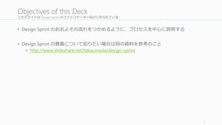 このスライドは Design	
  Sprint	
  のファシリテーター向けに作られている
• Design Sprint のおおよその流流れをつかめるように、プロセスを中⼼心に説明する
• Design	
  Sprint	
  の意義について知りたい場合は別の資料料を参考のこと
• http://www.slideshare.net/takaumada/design-­‐sprint
2
Objectives of	
  this	
  Deck
 