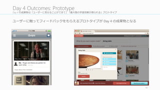 Day 4 のプロセス
プロトタイピングの時間は少ないので、Time Timer で管理理していく。
完璧なものを作るならデザイナー⼀一⼈人でやったほうがよいが、今回は
ユーザーテストに Good	
  Enough	
  なプロトを作るのが⽬目的なので、この
プロセスは役割分担しながら全員でやったほうが早い。
46
Day	
  4	
  Process
作業分担を決める
Asset	
  Library	
  を作る
（必要あれば）
各⾃自作業を⾏行行う
Lightning Critique を
定期的に⾏行行う (5	
  分)
Outsider Review を
⾏行行う (30	
  分)
細部をチェックす
る
1
2
3
4
5
6
 