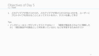 キーとなる質問をリスト化して半構造化インタビューの準備を⾏行行う
全員でキーとなる質問をリスト化して、半構造化インタビューに備え
る。そのための Tips	
  として、
• Conflict と assumption	
  についてもう⼀一度度確認すること。ユーザースタ
ディでテスト可能な assumption	
  であればリストに加える。
• Battle royale 状態のプロトタイプがあるかどうか。もしあるのであれ
ばインタビュワーはその違いをきちんと理理解して正しい質問をする
こと
• 本物の競合製品などを⽐比較のために⾒見見せることを検討する
• 今⽇日のユーザーテストはユーザビリティテストではないことに気を
付ける。ユーザーがきちんと製品を理理解できているか、どんな競合
製品や代替品を使っているかなどを⾒見見つけるためのテストである
• 予想だにしなかったインサイトを⾒見見つけること
フォーマットは独⾃自のものでも良良い
59
5.1	
  List	
  Your	
  Key	
  Questions
キークエスチョン
をリスト化する
観察ルームをセッ
トアップする
AV	
  テストを⾏行行う
役割分担を決める
インタビューを⾏行行
う (BR	
  案すべて)
振り返りミーティ
ングを毎回⾏行行う
1
2
3
4
5
6
次のスプリントの
検討をする
7
 