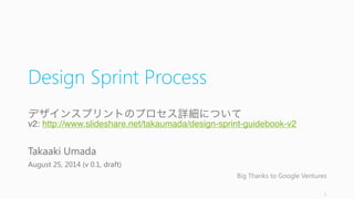 Design	
  Sprint Process
デザインスプリントのプロセス詳細について
v2:  http://www.slideshare.net/takaumada/design-‑sprint-‑guidebook-‑v2
Takaaki	
  Umada
August	
  25,	
  2014	
  (v	
  0.1,	
  draft)
Big	
  Thanks	
  to	
  Google	
  Ventures
1
 