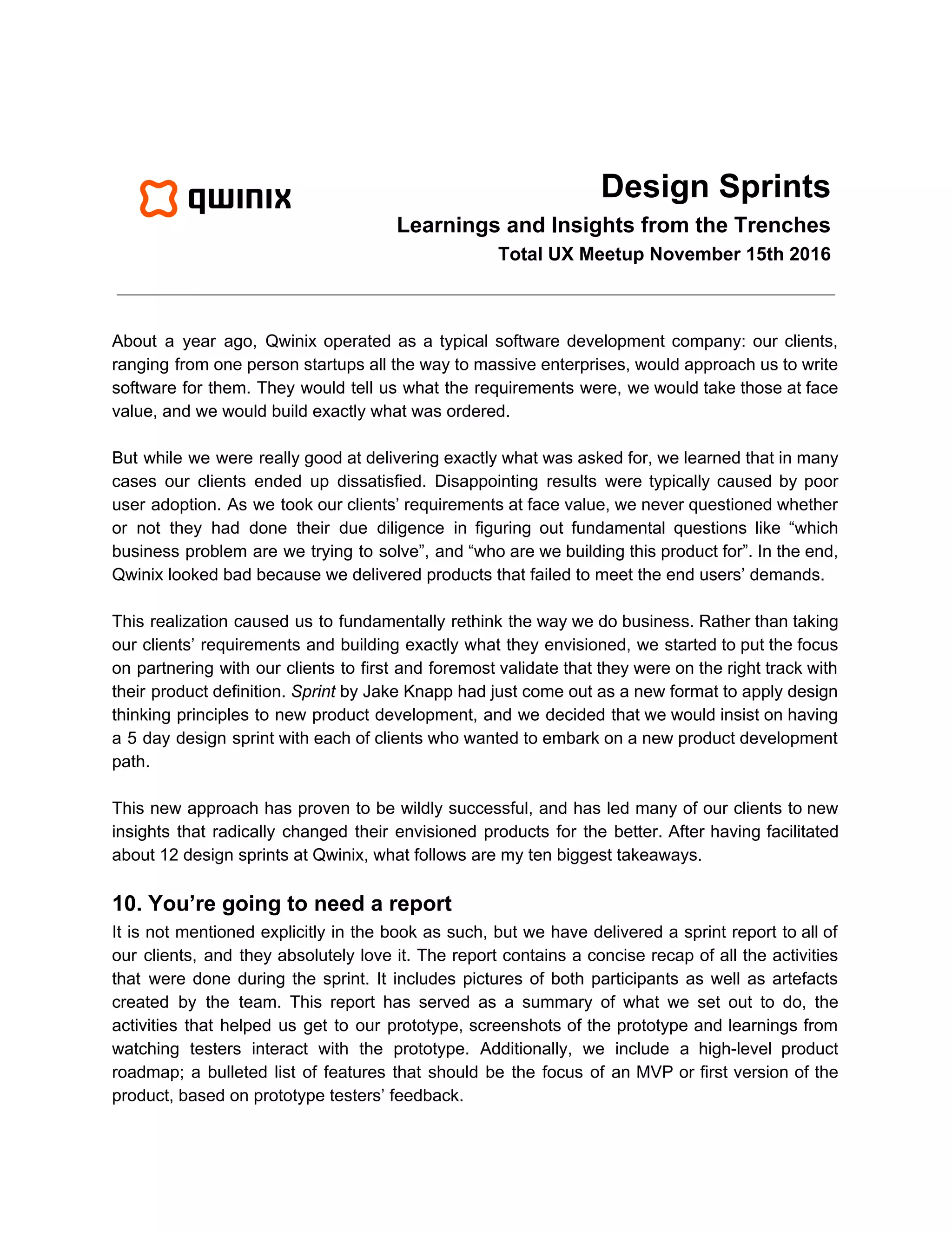 Design Sprints
Learnings and Insights from the Trenches
Total UX Meetup November 15th 2016
About a year ago, Qwinix operated as a typical software development company: our clients,
ranging from one person startups all the way to massive enterprises, would approach us to write
software for them. They would tell us what the requirements were, we would take those at face
value, and we would build exactly what was ordered.
But while we were really good at delivering exactly what was asked for, we learned that in many
cases our clients ended up dissatisfied. Disappointing results were typically caused by poor
user adoption. As we took our clients’ requirements at face value, we never questioned whether
or not they had done their due diligence in figuring out fundamental questions like “which
business problem are we trying to solve”, and “who are we building this product for”. In the end,
Qwinix looked bad because we delivered products that failed to meet the end users’ demands.
This realization caused us to fundamentally rethink the way we do business. Rather than taking
our clients’ requirements and building exactly what they envisioned, we started to put the focus
on partnering with our clients to first and foremost validate that they were on the right track with
their product definition. ​Sprint by Jake Knapp had just come out as a new format to apply design
thinking principles to new product development, and we decided that we would insist on having
a 5 day design sprint with each of clients who wanted to embark on a new product development
path.
This new approach has proven to be wildly successful, and has led many of our clients to new
insights that radically changed their envisioned products for the better. After having facilitated
about 12 design sprints at Qwinix, what follows are my ten biggest takeaways.
10. You’re going to need a report
It is not mentioned explicitly in the book as such, but we have delivered a sprint report to all of
our clients, and they absolutely love it. The report contains a concise recap of all the activities
that were done during the sprint. It includes pictures of both participants as well as artefacts
created by the team. This report has served as a summary of what we set out to do, the
activities that helped us get to our prototype, screenshots of the prototype and learnings from
watching testers interact with the prototype. Additionally, we include a high-level product
roadmap; a bulleted list of features that should be the focus of an MVP or first version of the
product, based on prototype testers’ feedback.
 