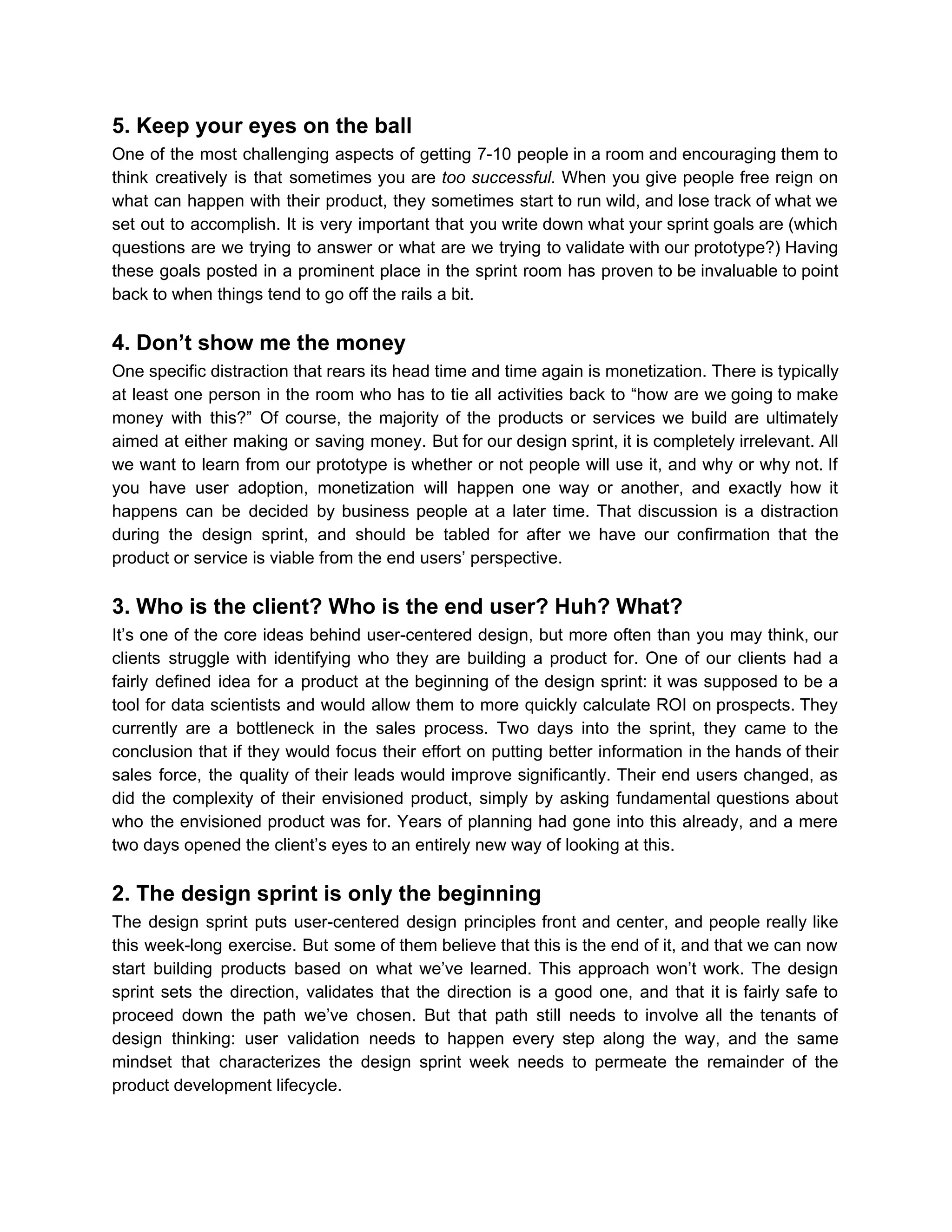 5. Keep your eyes on the ball
One of the most challenging aspects of getting 7-10 people in a room and encouraging them to
think creatively is that sometimes you are ​too successful. When you give people free reign on
what can happen with their product, they sometimes start to run wild, and lose track of what we
set out to accomplish. It is very important that you write down what your sprint goals are (which
questions are we trying to answer or what are we trying to validate with our prototype?) Having
these goals posted in a prominent place in the sprint room has proven to be invaluable to point
back to when things tend to go off the rails a bit.
4. Don’t show me the money
One specific distraction that rears its head time and time again is monetization. There is typically
at least one person in the room who has to tie all activities back to “how are we going to make
money with this?” Of course, the majority of the products or services we build are ultimately
aimed at either making or saving money. But for our design sprint, it is completely irrelevant. All
we want to learn from our prototype is whether or not people will use it, and why or why not. If
you have user adoption, monetization will happen one way or another, and exactly how it
happens can be decided by business people at a later time. That discussion is a distraction
during the design sprint, and should be tabled for after we have our confirmation that the
product or service is viable from the end users’ perspective.
3. Who is the client? Who is the end user? Huh? What?
It’s one of the core ideas behind user-centered design, but more often than you may think, our
clients struggle with identifying who they are building a product for. One of our clients had a
fairly defined idea for a product at the beginning of the design sprint: it was supposed to be a
tool for data scientists and would allow them to more quickly calculate ROI on prospects. They
currently are a bottleneck in the sales process. Two days into the sprint, they came to the
conclusion that if they would focus their effort on putting better information in the hands of their
sales force, the quality of their leads would improve significantly. Their end users changed, as
did the complexity of their envisioned product, simply by asking fundamental questions about
who the envisioned product was for. Years of planning had gone into this already, and a mere
two days opened the client’s eyes to an entirely new way of looking at this.
2. The design sprint is only the beginning
The design sprint puts user-centered design principles front and center, and people really like
this week-long exercise. But some of them believe that this is the end of it, and that we can now
start building products based on what we’ve learned. This approach won’t work. The design
sprint sets the direction, validates that the direction is a good one, and that it is fairly safe to
proceed down the path we’ve chosen. But that path still needs to involve all the tenants of
design thinking: user validation needs to happen every step along the way, and the same
mindset that characterizes the design sprint week needs to permeate the remainder of the
product development lifecycle.
 