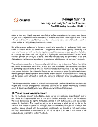 Design Sprints
Learnings and Insights from the Trenches
Total UX Meetup November 15th 2016
About a year ago, Qwinix operated as a typical software development company: our clients,
ranging from one person startups all the way to massive enterprises, would approach us to write
software for them. They would tell us what the requirements were, we would take those at face
value, and we would build exactly what was ordered.
But while we were really good at delivering exactly what was asked for, we learned that in many
cases our clients ended up dissatisfied. Disappointing results were typically caused by poor
user adoption. As we took our clients’ requirements at face value, we never questioned whether
or not they had done their due diligence in figuring out fundamental questions like “which
business problem are we trying to solve”, and “who are we building this product for”. In the end,
Qwinix looked bad because we delivered products that failed to meet the end users’ demands.
This realization caused us to fundamentally rethink the way we do business. Rather than taking
our clients’ requirements and building exactly what they envisioned, we started to put the focus
on partnering with our clients to first and foremost validate that they were on the right track with
their product definition. ​Sprint by Jake Knapp had just come out as a new format to apply design
thinking principles to new product development, and we decided that we would insist on having
a 5 day design sprint with each of clients who wanted to embark on a new product development
path.
This new approach has proven to be wildly successful, and has led many of our clients to new
insights that radically changed their envisioned products for the better. After having facilitated
about 12 design sprints at Qwinix, what follows are my ten biggest takeaways.
10. You’re going to need a report
It is not mentioned explicitly in the book as such, but we have delivered a sprint report to all of
our clients, and they absolutely love it. The report contains a concise recap of all the activities
that were done during the sprint. It includes pictures of both participants as well as artefacts
created by the team. This report has served as a summary of what we set out to do, the
activities that helped us get to our prototype, screenshots of the prototype and learnings from
watching testers interact with the prototype. Additionally, we include a high-level product
roadmap; a bulleted list of features that should be the focus of an MVP or first version of the
product, based on prototype testers’ feedback.
 