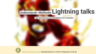 Understand> Methods Lightning talks
Fast and furious presentations in 5 minutes
UX Basics | Design sprints | Michael Dorka | 01.10.2015 | diapositiva 13 de 35
 