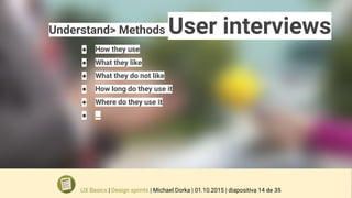 Understand> Methods User interviews
● How they use
● What they like
● What they do not like
● How long do they use it
● Where do they use it
● …
UX Basics | Design sprints | Michael Dorka | 01.10.2015 | diapositiva 14 de 35
 