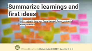 Summarize learnings and
first ideas
Sticky notes to show user flow with user info and comments
for improvement
UX Basics | Design sprints | Michael Dorka | 01.10.2015 | diapositiva 16 de 35
 