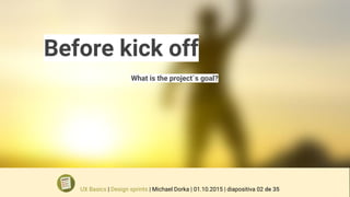 Before kick off
What is the project´s goal?
UX Basics | Design sprints | Michael Dorka | 01.10.2015 | diapositiva 02 de 35
 