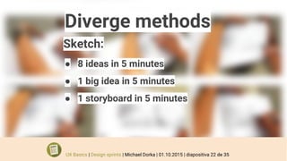 Diverge methods
Sketch:
● 8 ideas in 5 minutes
● 1 big idea in 5 minutes
● 1 storyboard in 5 minutes
UX Basics | Design sprints | Michael Dorka | 01.10.2015 | diapositiva 22 de 35
 