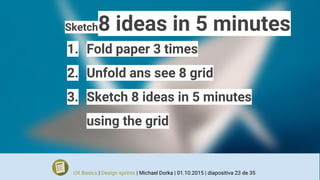 Sketch8 ideas in 5 minutes
1. Fold paper 3 times
2. Unfold ans see 8 grid
3. Sketch 8 ideas in 5 minutes
using the grid
UX Basics | Design sprints | Michael Dorka | 01.10.2015 | diapositiva 23 de 35
 