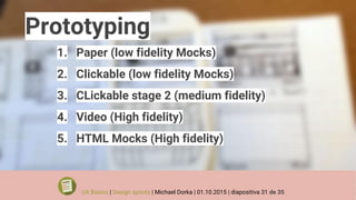 Prototyping
1. Paper (low fidelity Mocks)
2. Clickable (low fidelity Mocks)
3. CLickable stage 2 (medium fidelity)
4. Video (High fidelity)
5. HTML Mocks (High fidelity)
UX Basics | Design sprints | Michael Dorka | 01.10.2015 | diapositiva 31 de 35
 