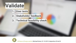 Validate
1. User tests
2. Stakeholder feedback
3. Technical feasibility check
UX Basics | Design sprints | Michael Dorka | 01.10.2015 | diapositiva 32 de 35
 