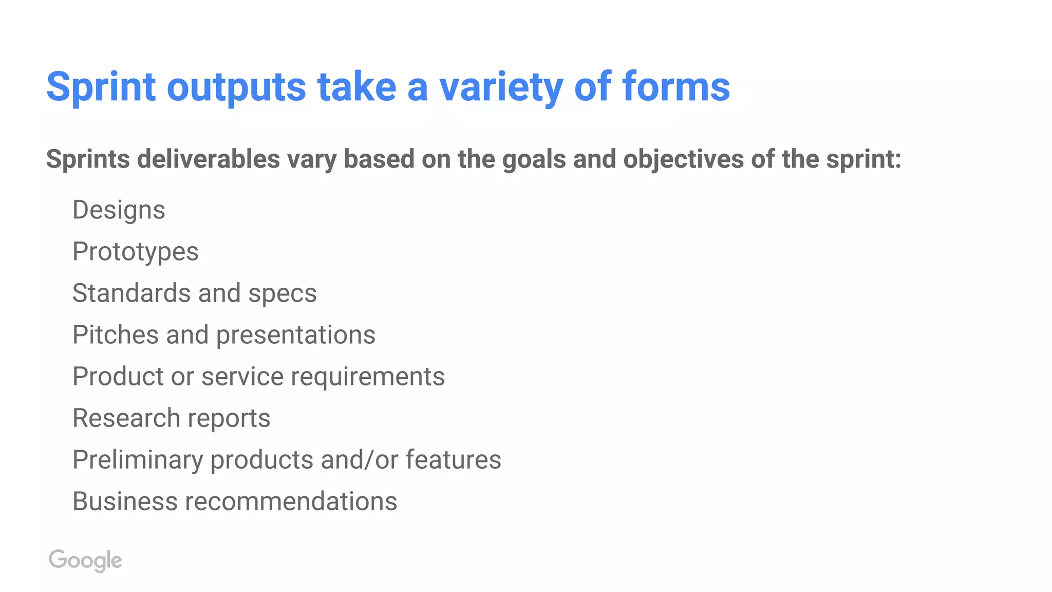 Sprint outputs take a variety of forms
Sprints deliverables vary based on the goals and objectives of the sprint:
Designs
Prototypes
Standards and specs
Pitches and presentations
Product or service requirements
Research reports
Preliminary products and/or features
Business recommendations
 