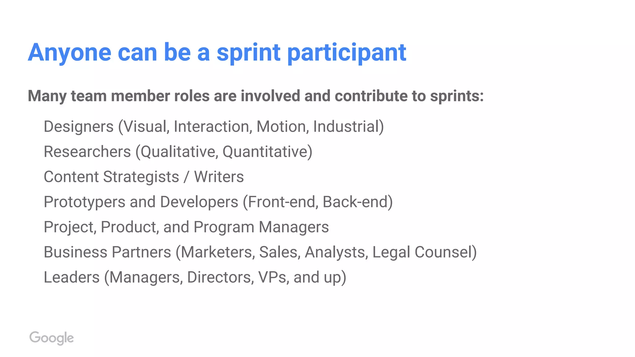 Anyone can be a sprint participant
Many team member roles are involved and contribute to sprints:
Designers (Visual, Interaction, Motion, Industrial)
Researchers (Qualitative, Quantitative)
Content Strategists / Writers
Prototypers and Developers (Front-end, Back-end)
Project, Product, and Program Managers
Business Partners (Marketers, Sales, Analysts, Legal Counsel)
Leaders (Managers, Directors, VPs, and up)
 
