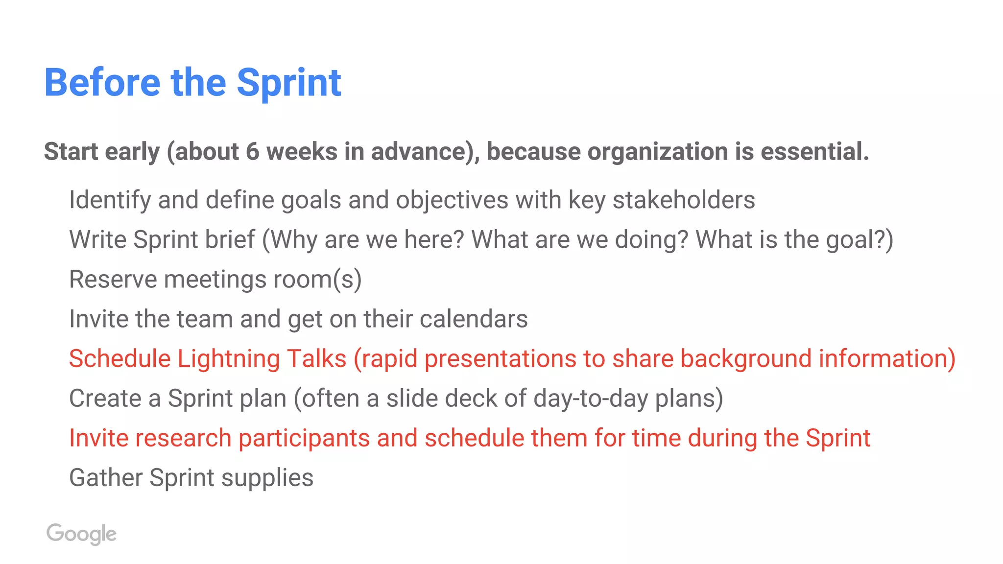 Before the Sprint
Start early (about 6 weeks in advance), because organization is essential.
Identify and define goals and objectives with key stakeholders
Write Sprint brief (Why are we here? What are we doing? What is the goal?)
Reserve meetings room(s)
Invite the team and get on their calendars
Schedule Lightning Talks (rapid presentations to share background information)
Create a Sprint plan (often a slide deck of day-to-day plans)
Invite research participants and schedule them for time during the Sprint
Gather Sprint supplies
 