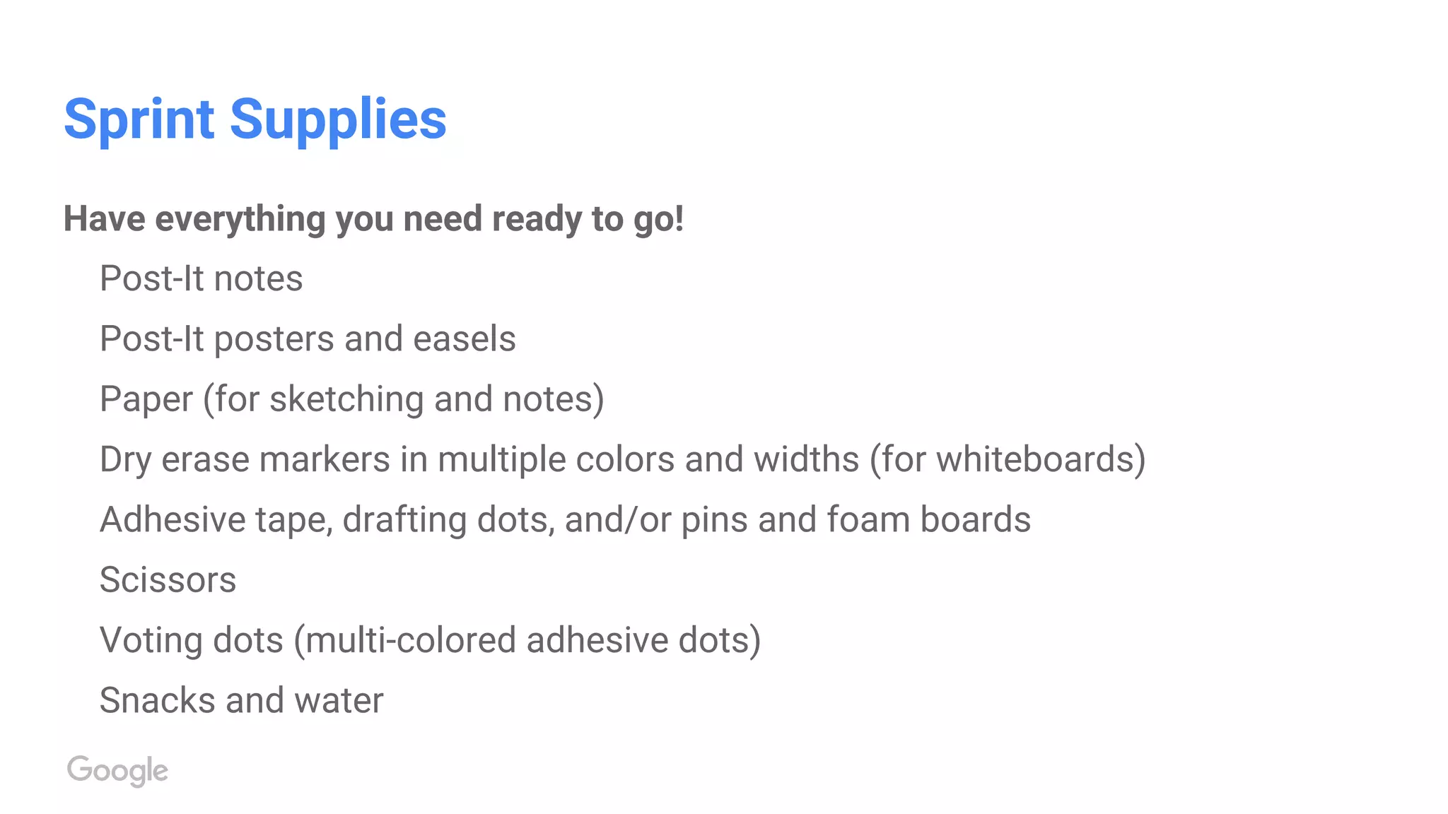 Sprint Supplies
Have everything you need ready to go!
Post-It notes
Post-It posters and easels
Paper (for sketching and notes)
Dry erase markers in multiple colors and widths (for whiteboards)
Adhesive tape, drafting dots, and/or pins and foam boards
Scissors
Voting dots (multi-colored adhesive dots)
Snacks and water
 