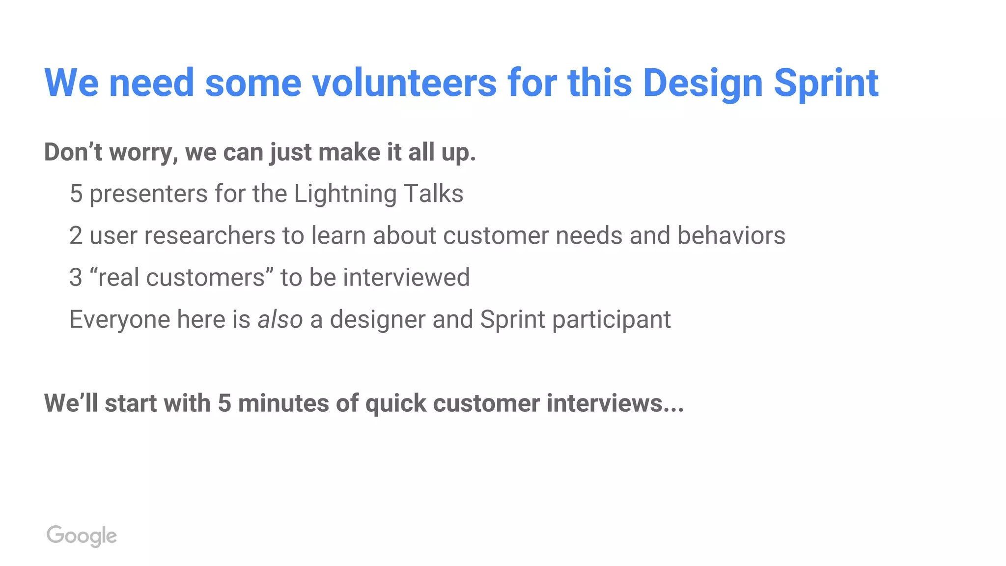 We need some volunteers for this Design Sprint
Don’t worry, we can just make it all up.
5 presenters for the Lightning Talks
2 user researchers to learn about customer needs and behaviors
3 “real customers” to be interviewed
Everyone here is also a designer and Sprint participant
We’ll start with 5 minutes of quick customer interviews...
 