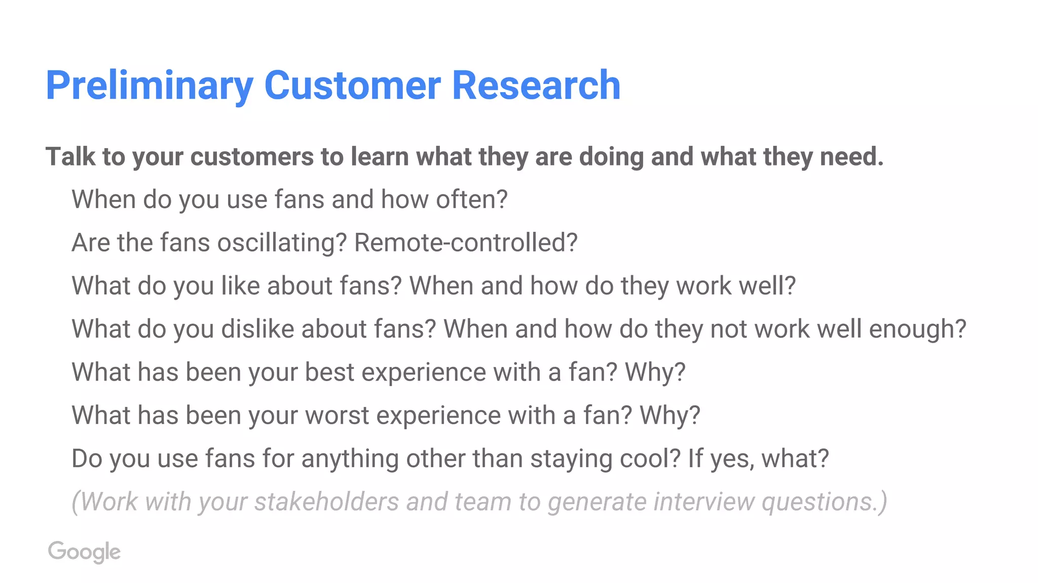 Preliminary Customer Research
Talk to your customers to learn what they are doing and what they need.
When do you use fans and how often?
Are the fans oscillating? Remote-controlled?
What do you like about fans? When and how do they work well?
What do you dislike about fans? When and how do they not work well enough?
What has been your best experience with a fan? Why?
What has been your worst experience with a fan? Why?
Do you use fans for anything other than staying cool? If yes, what?
(Work with your stakeholders and team to generate interview questions.)
 