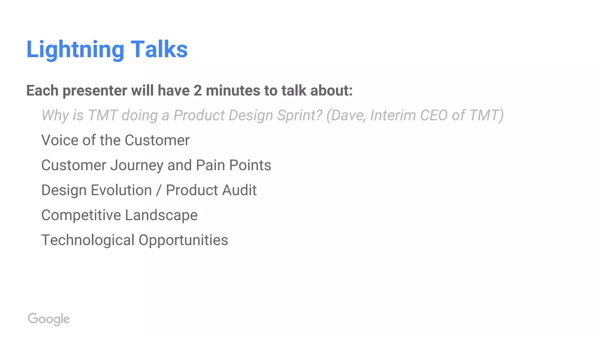 Lightning Talks
Each presenter will have 2 minutes to talk about:
Why is TMT doing a Product Design Sprint? (Dave, Interim CEO of TMT)
Voice of the Customer
Customer Journey and Pain Points
Design Evolution / Product Audit
Competitive Landscape
Technological Opportunities
 