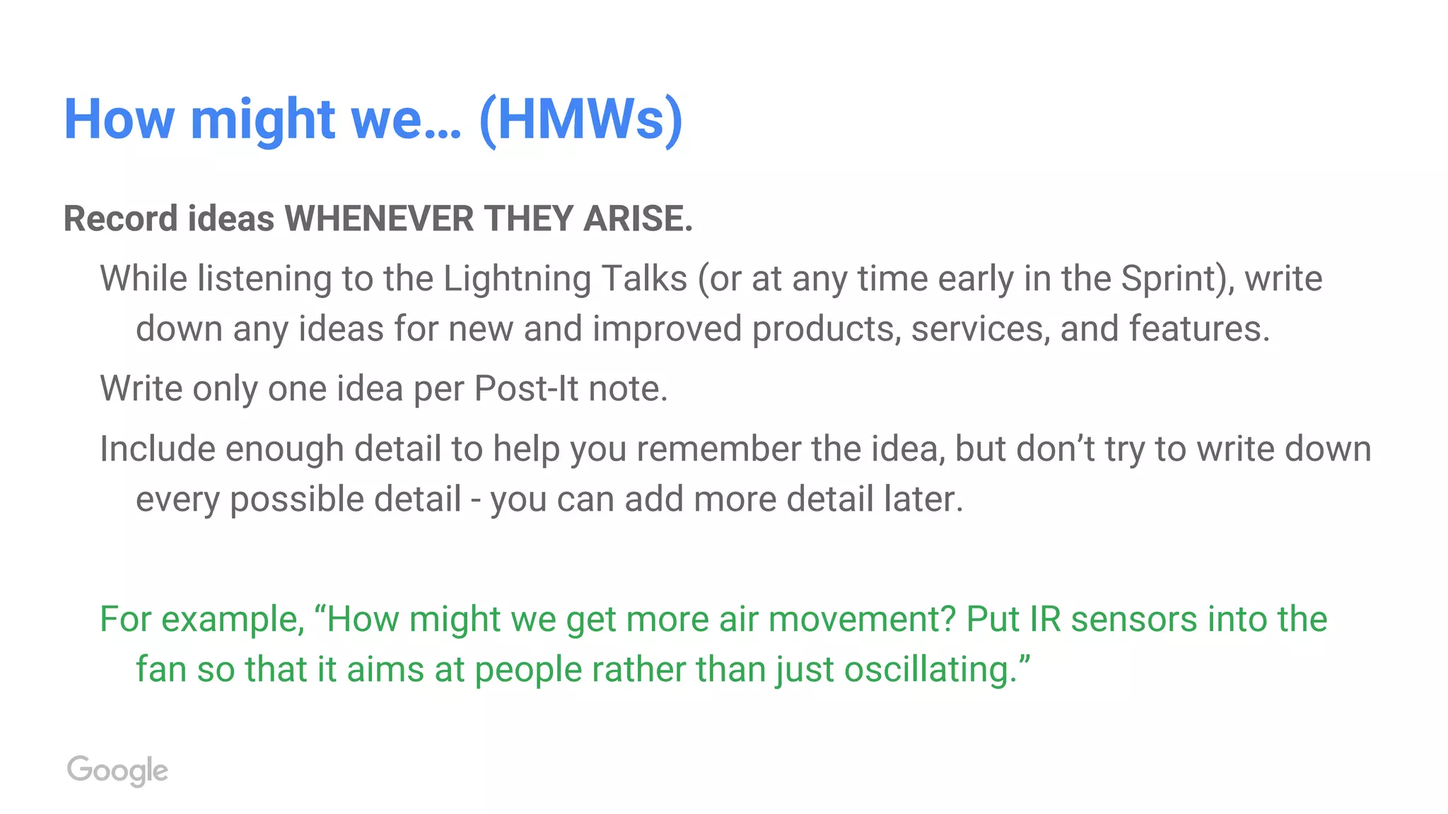 How might we… (HMWs)
Record ideas WHENEVER THEY ARISE.
While listening to the Lightning Talks (or at any time early in the Sprint), write
down any ideas for new and improved products, services, and features.
Write only one idea per Post-It note.
Include enough detail to help you remember the idea, but don’t try to write down
every possible detail - you can add more detail later.
For example, “How might we get more air movement? Put IR sensors into the
fan so that it aims at people rather than just oscillating.”
 