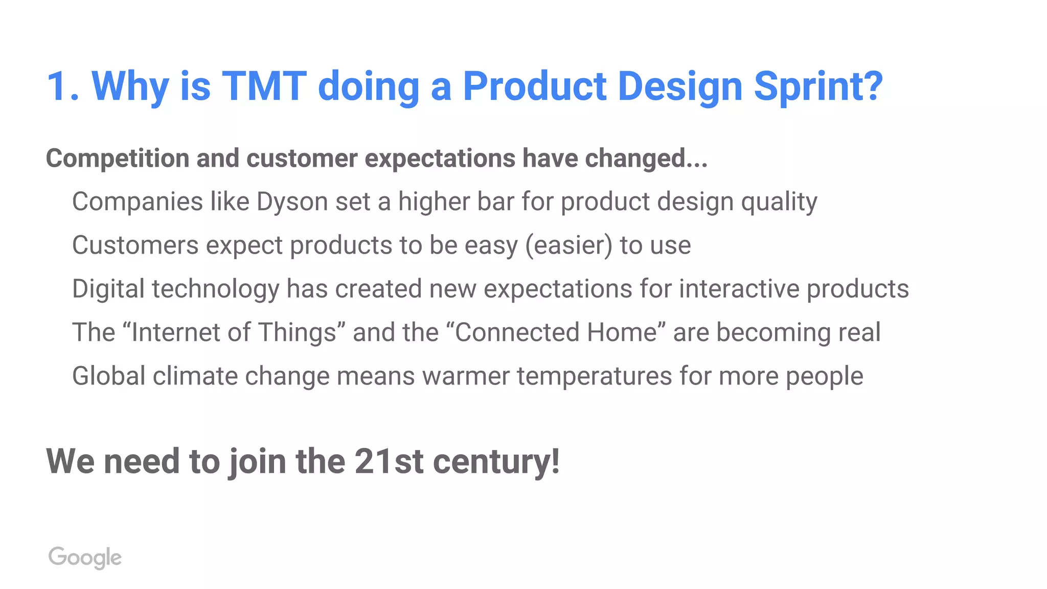 1. Why is TMT doing a Product Design Sprint?
Competition and customer expectations have changed...
Companies like Dyson set a higher bar for product design quality
Customers expect products to be easy (easier) to use
Digital technology has created new expectations for interactive products
The “Internet of Things” and the “Connected Home” are becoming real
Global climate change means warmer temperatures for more people
We need to join the 21st century!
 