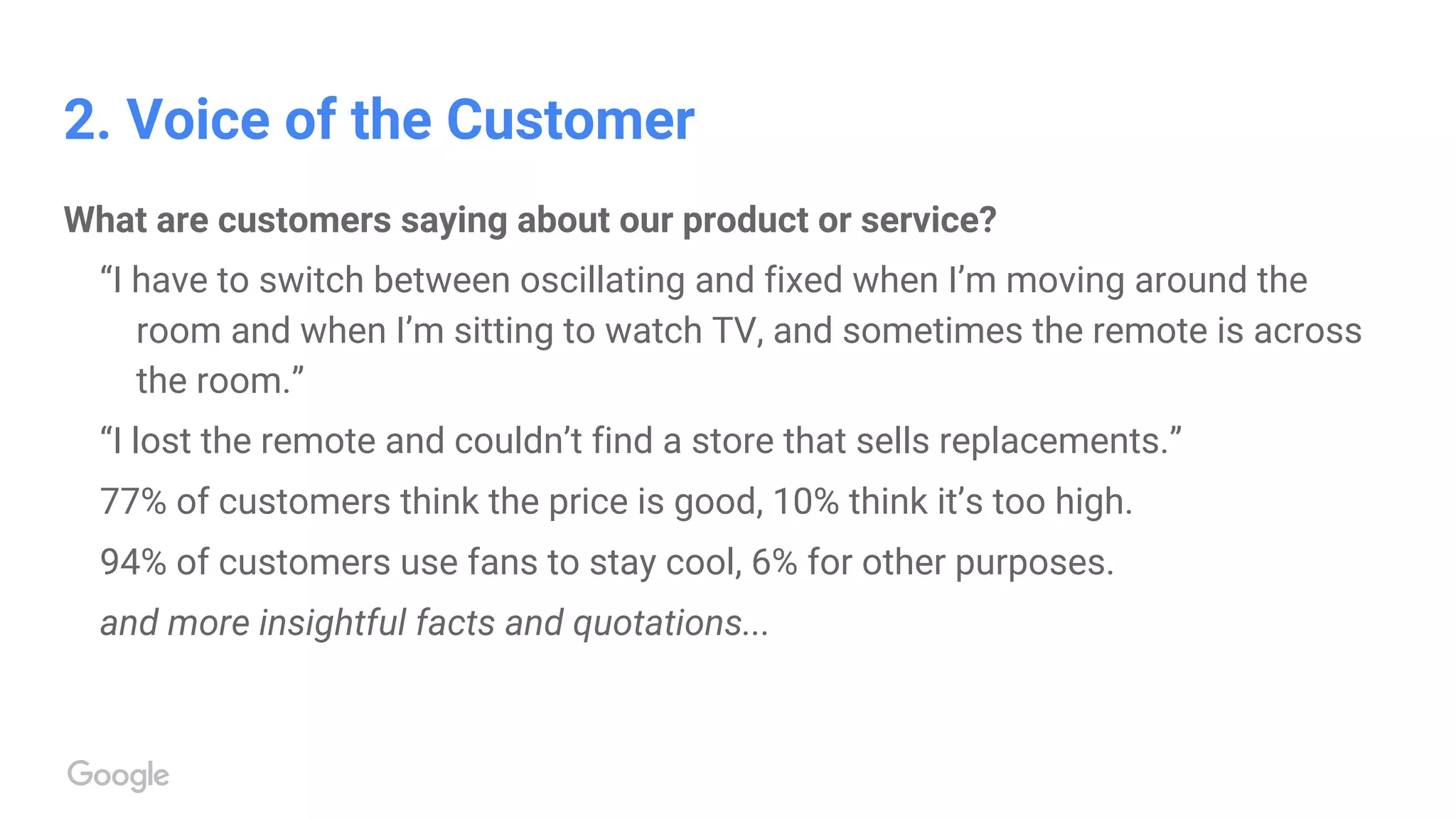 2. Voice of the Customer
What are customers saying about our product or service?
“I have to switch between oscillating and fixed when I’m moving around the
room and when I’m sitting to watch TV, and sometimes the remote is across
the room.”
“I lost the remote and couldn’t find a store that sells replacements.”
77% of customers think the price is good, 10% think it’s too high.
94% of customers use fans to stay cool, 6% for other purposes.
and more insightful facts and quotations...
 