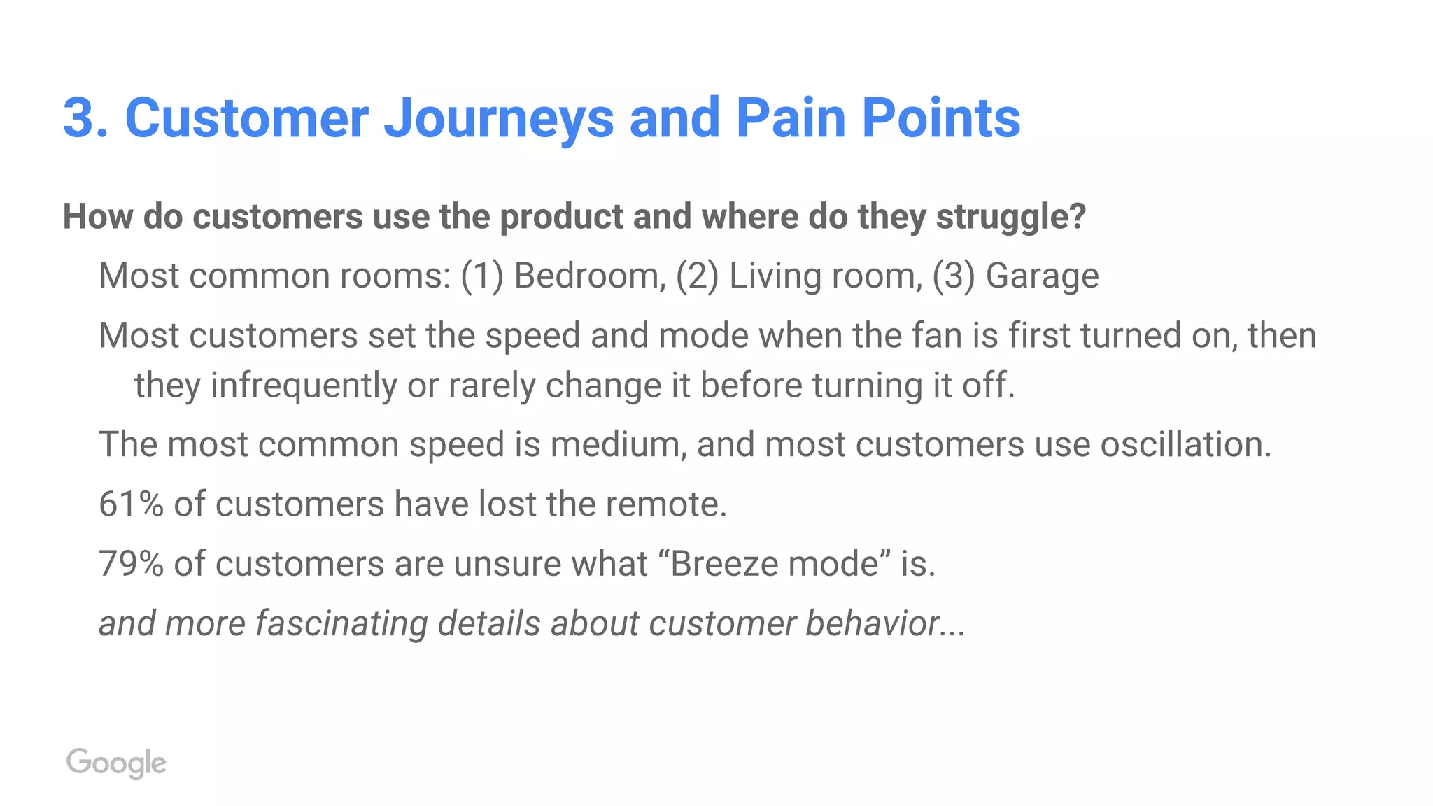 3. Customer Journeys and Pain Points
How do customers use the product and where do they struggle?
Most common rooms: (1) Bedroom, (2) Living room, (3) Garage
Most customers set the speed and mode when the fan is first turned on, then
they infrequently or rarely change it before turning it off.
The most common speed is medium, and most customers use oscillation.
61% of customers have lost the remote.
79% of customers are unsure what “Breeze mode” is.
and more fascinating details about customer behavior...
 