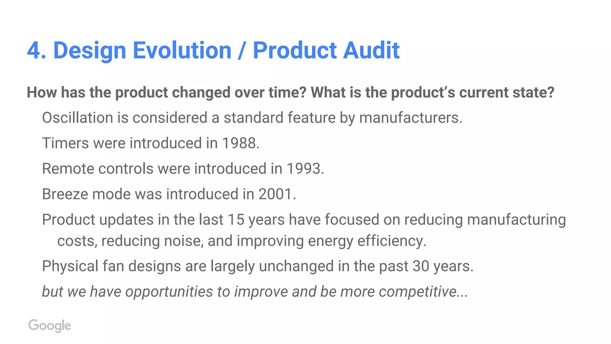 4. Design Evolution / Product Audit
How has the product changed over time? What is the product’s current state?
Oscillation is considered a standard feature by manufacturers.
Timers were introduced in 1988.
Remote controls were introduced in 1993.
Breeze mode was introduced in 2001.
Product updates in the last 15 years have focused on reducing manufacturing
costs, reducing noise, and improving energy efficiency.
Physical fan designs are largely unchanged in the past 30 years.
but we have opportunities to improve and be more competitive...
 