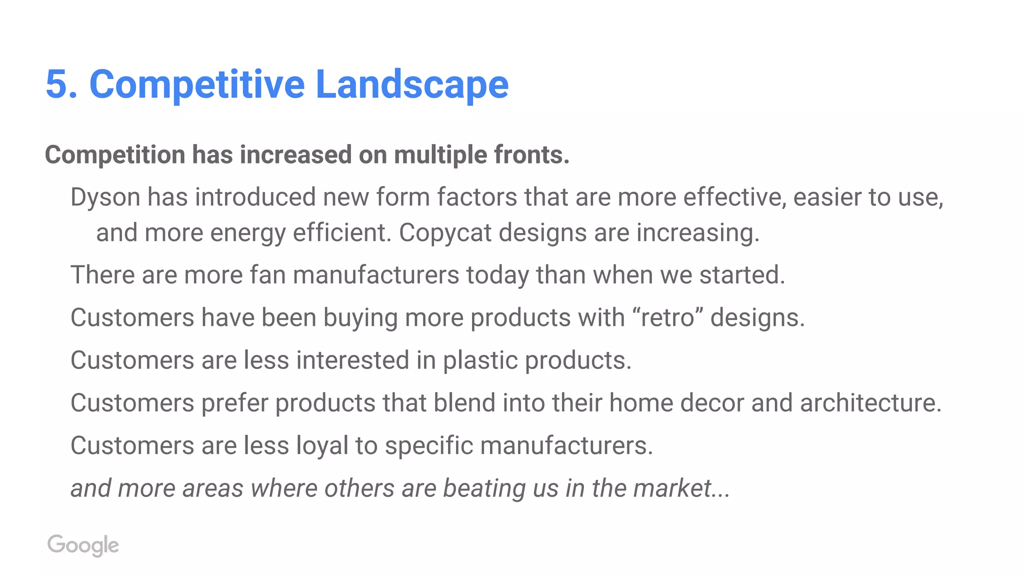 5. Competitive Landscape
Competition has increased on multiple fronts.
Dyson has introduced new form factors that are more effective, easier to use,
and more energy efficient. Copycat designs are increasing.
There are more fan manufacturers today than when we started.
Customers have been buying more products with “retro” designs.
Customers are less interested in plastic products.
Customers prefer products that blend into their home decor and architecture.
Customers are less loyal to specific manufacturers.
and more areas where others are beating us in the market...
 