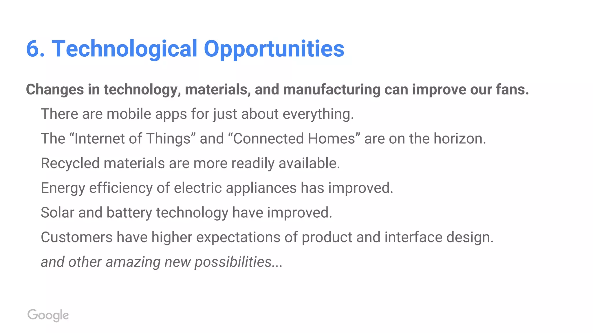 6. Technological Opportunities
Changes in technology, materials, and manufacturing can improve our fans.
There are mobile apps for just about everything.
The “Internet of Things” and “Connected Homes” are on the horizon.
Recycled materials are more readily available.
Energy efficiency of electric appliances has improved.
Solar and battery technology have improved.
Customers have higher expectations of product and interface design.
and other amazing new possibilities...
 