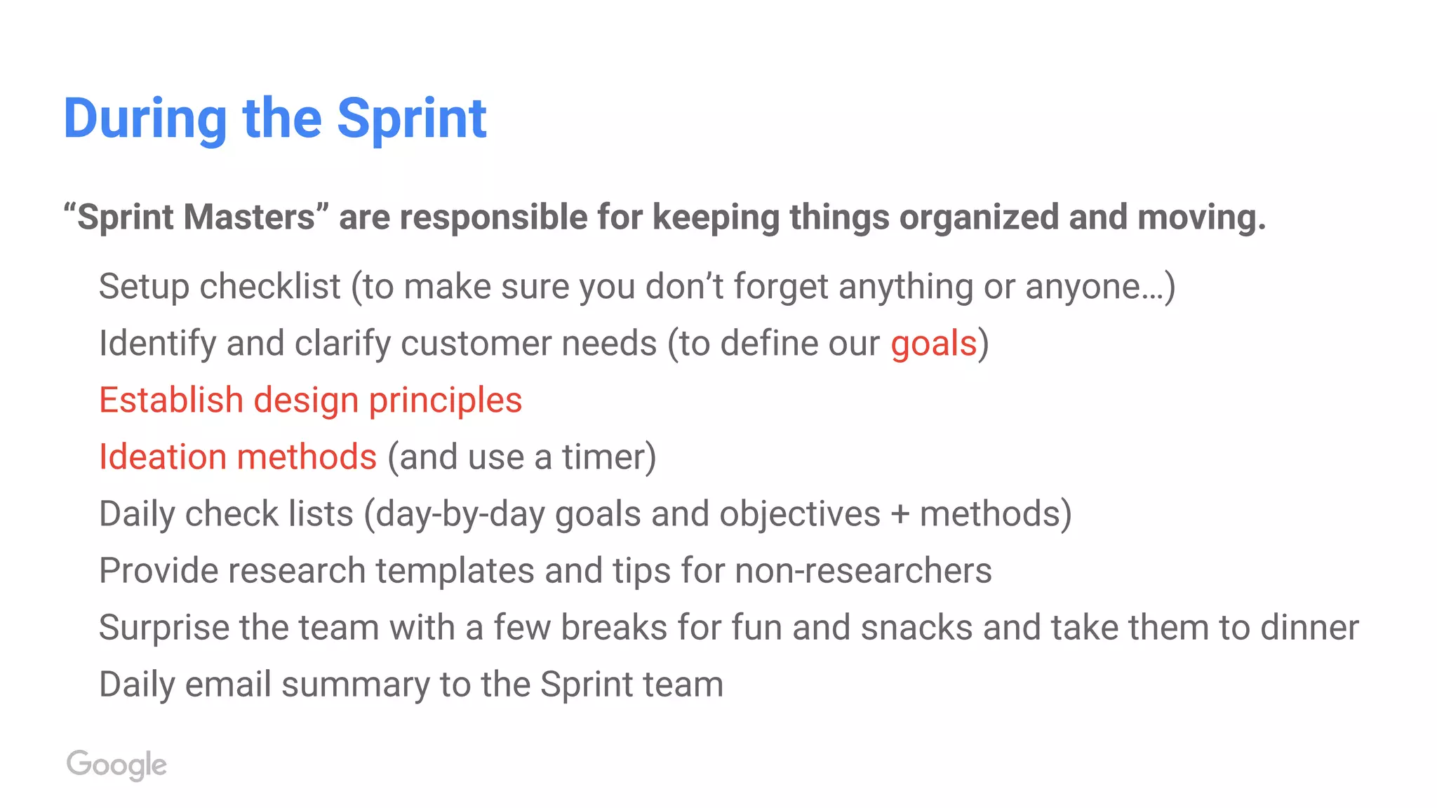 During the Sprint
“Sprint Masters” are responsible for keeping things organized and moving.
Setup checklist (to make sure you don’t forget anything or anyone…)
Identify and clarify customer needs (to define our goals)
Establish design principles
Ideation methods (and use a timer)
Daily check lists (day-by-day goals and objectives + methods)
Provide research templates and tips for non-researchers
Surprise the team with a few breaks for fun and snacks and take them to dinner
Daily email summary to the Sprint team
 