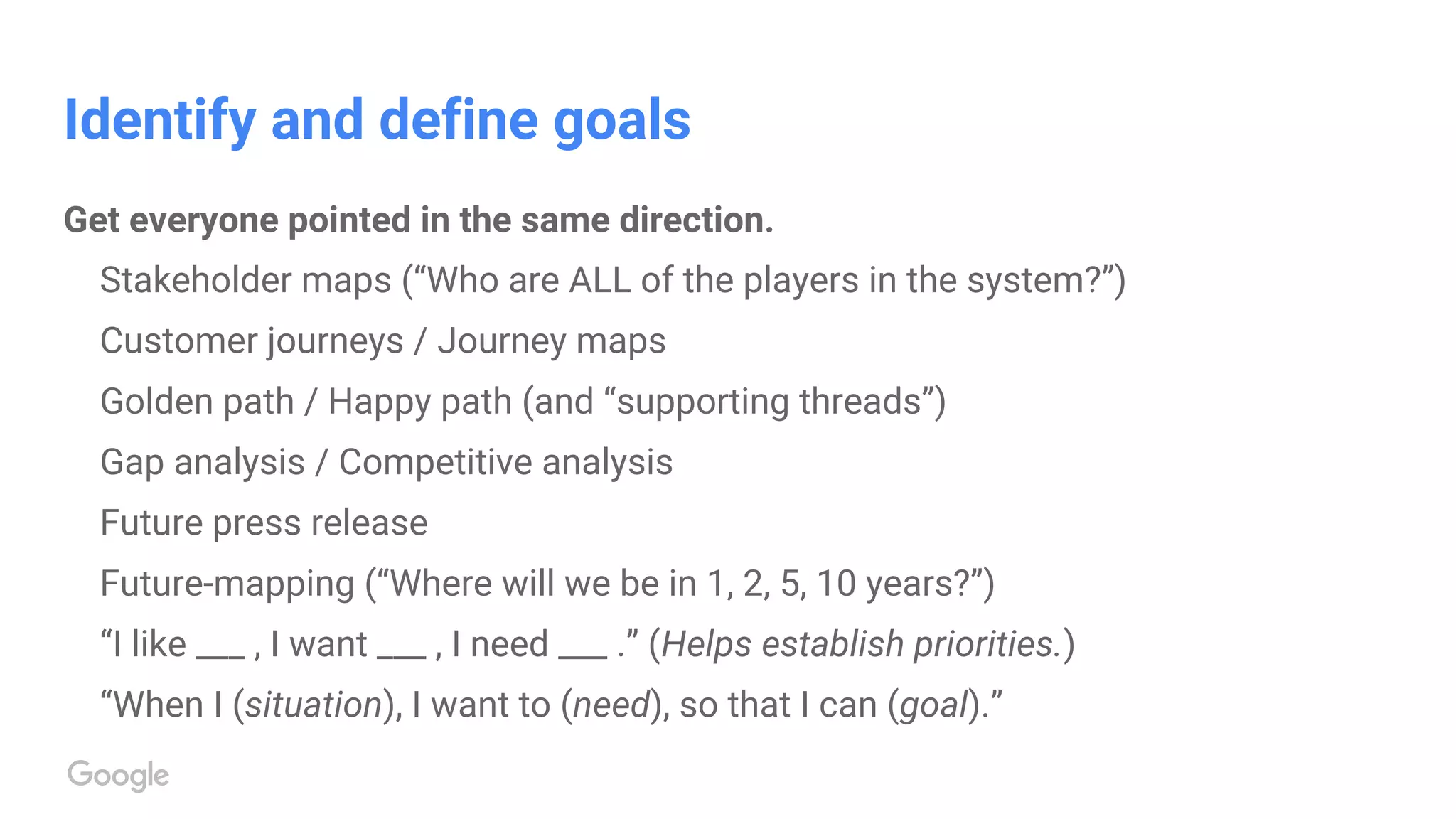 Identify and define goals
Get everyone pointed in the same direction.
Stakeholder maps (“Who are ALL of the players in the system?”)
Customer journeys / Journey maps
Golden path / Happy path (and “supporting threads”)
Gap analysis / Competitive analysis
Future press release
Future-mapping (“Where will we be in 1, 2, 5, 10 years?”)
“I like ___ , I want ___ , I need ___ .” (Helps establish priorities.)
“When I (situation), I want to (need), so that I can (goal).”
 