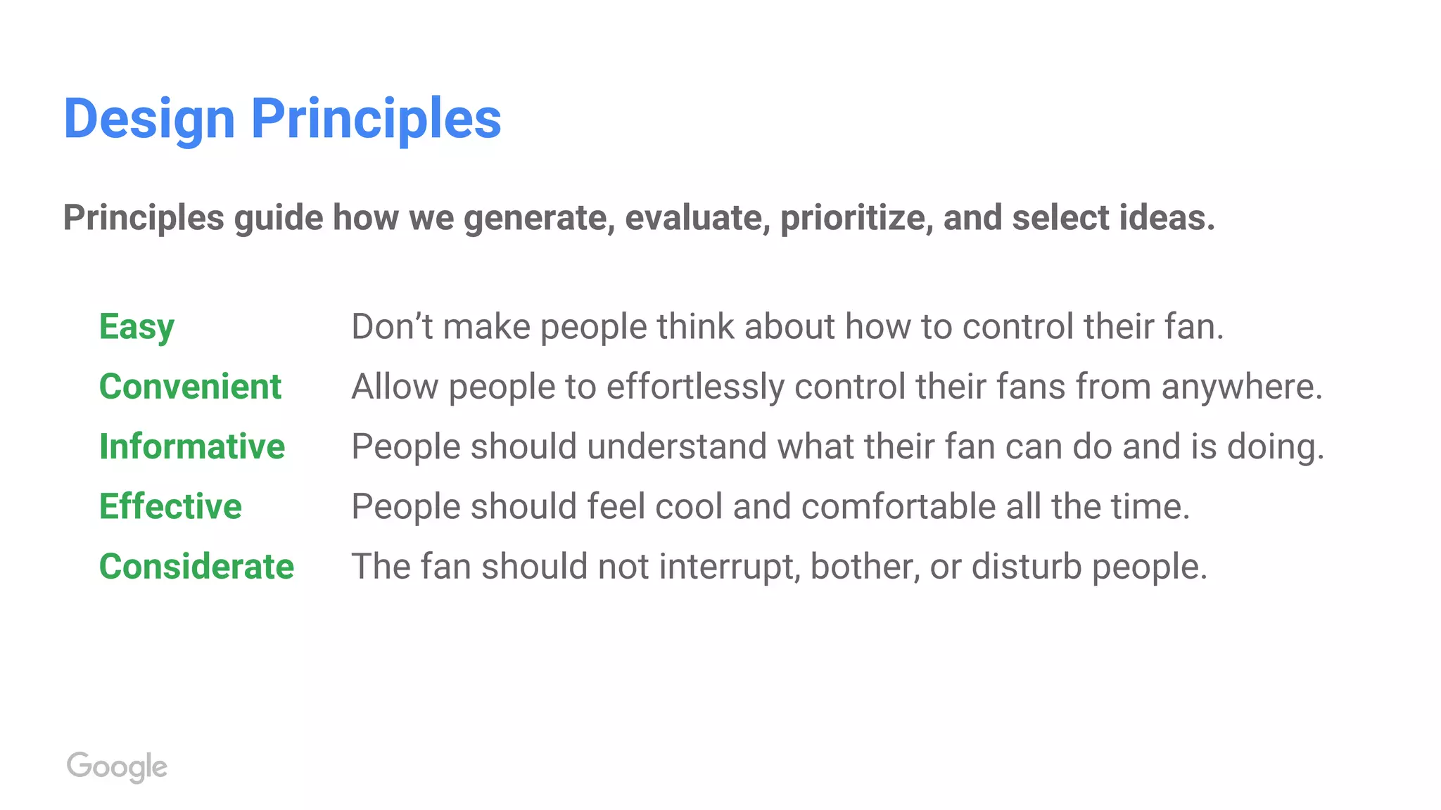 Design Principles
Principles guide how we generate, evaluate, prioritize, and select ideas.
Easy Don’t make people think about how to control their fan.
Convenient Allow people to effortlessly control their fans from anywhere.
Informative People should understand what their fan can do and is doing.
Effective People should feel cool and comfortable all the time.
Considerate The fan should not interrupt, bother, or disturb people.
 