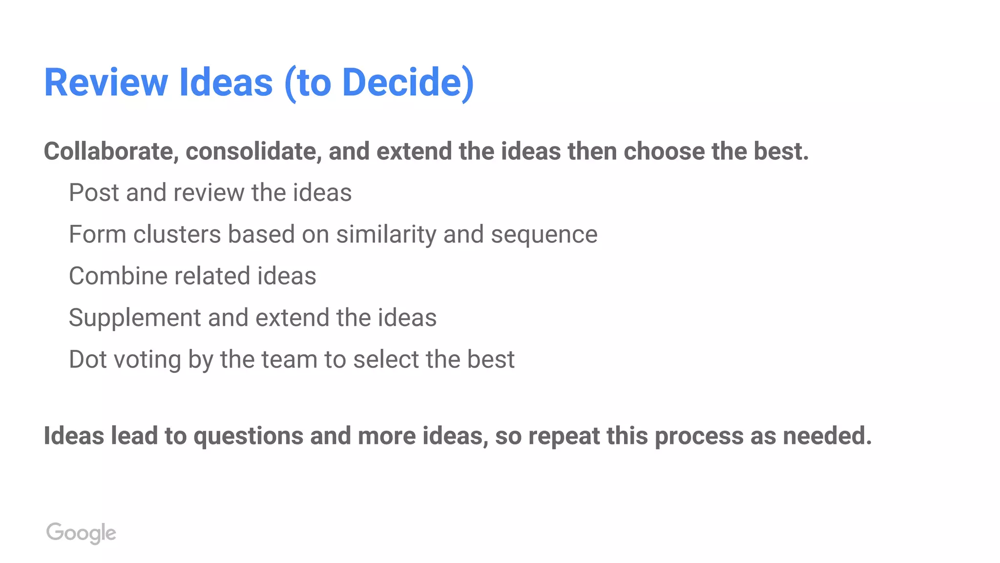 Review Ideas (to Decide)
Collaborate, consolidate, and extend the ideas then choose the best.
Post and review the ideas
Form clusters based on similarity and sequence
Combine related ideas
Supplement and extend the ideas
Dot voting by the team to select the best
Ideas lead to questions and more ideas, so repeat this process as needed.
 