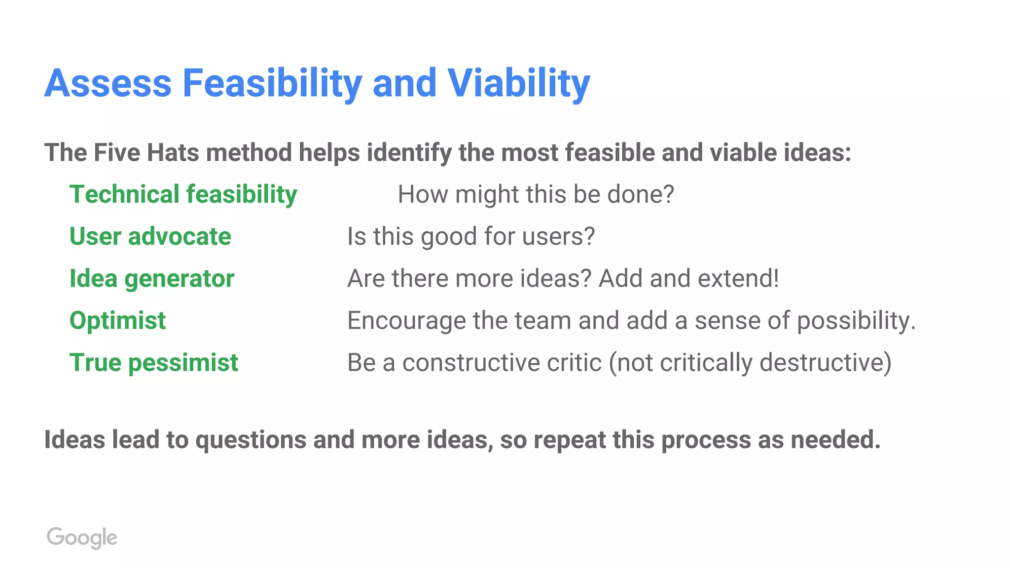 Assess Feasibility and Viability
The Five Hats method helps identify the most feasible and viable ideas:
Technical feasibility How might this be done?
User advocate Is this good for users?
Idea generator Are there more ideas? Add and extend!
Optimist Encourage the team and add a sense of possibility.
True pessimist Be a constructive critic (not critically destructive)
Ideas lead to questions and more ideas, so repeat this process as needed.
 