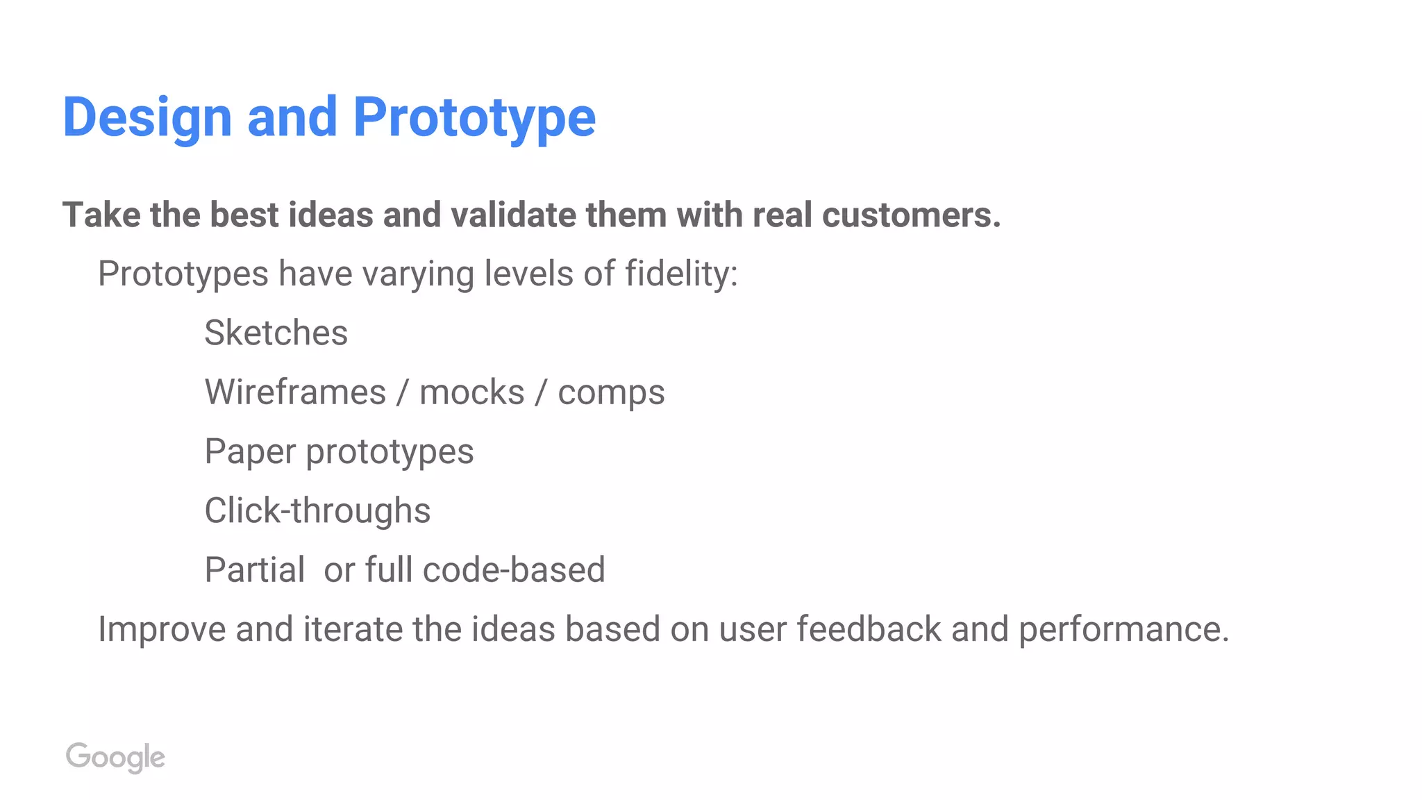 Design and Prototype
Take the best ideas and validate them with real customers.
Prototypes have varying levels of fidelity:
Sketches
Wireframes / mocks / comps
Paper prototypes
Click-throughs
Partial or full code-based
Improve and iterate the ideas based on user feedback and performance.
 