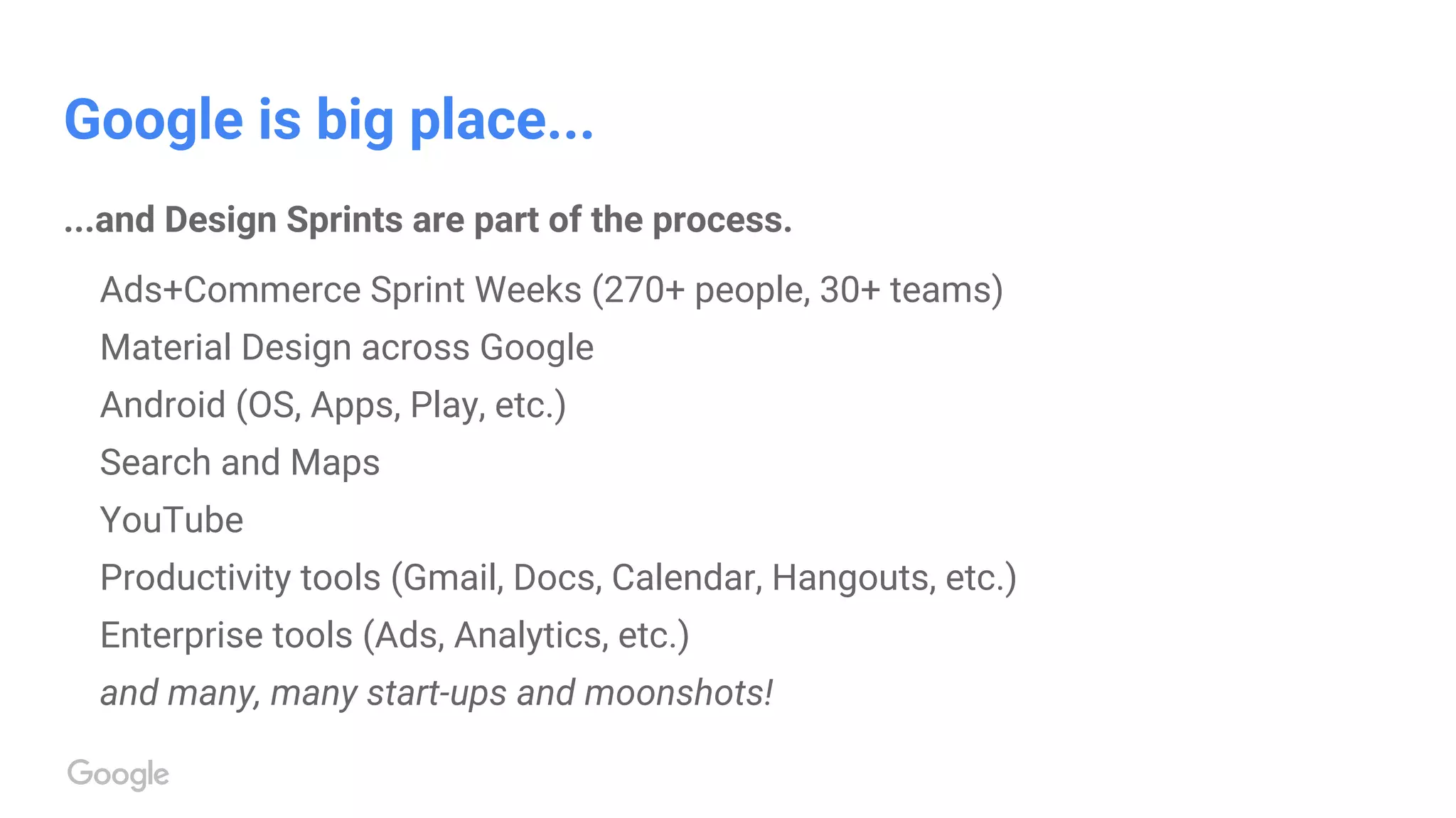 Google is big place...
...and Design Sprints are part of the process.
Ads+Commerce Sprint Weeks (270+ people, 30+ teams)
Material Design across Google
Android (OS, Apps, Play, etc.)
Search and Maps
YouTube
Productivity tools (Gmail, Docs, Calendar, Hangouts, etc.)
Enterprise tools (Ads, Analytics, etc.)
and many, many start-ups and moonshots!
 