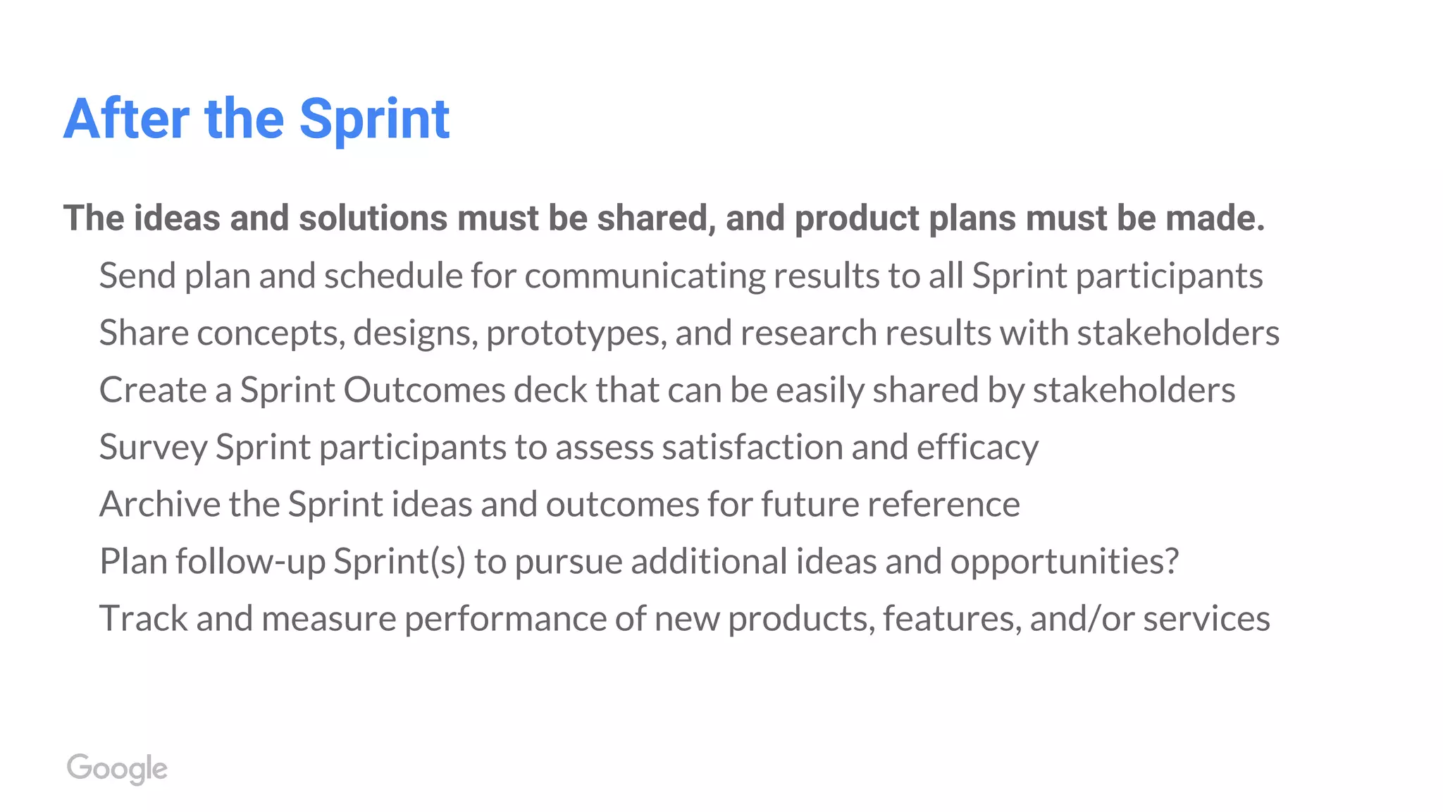 After the Sprint
The ideas and solutions must be shared, and product plans must be made.
Send plan and schedule for communicating results to all Sprint participants
Share concepts, designs, prototypes, and research results with stakeholders
Create a Sprint Outcomes deck that can be easily shared by stakeholders
Survey Sprint participants to assess satisfaction and efficacy
Archive the Sprint ideas and outcomes for future reference
Plan follow-up Sprint(s) to pursue additional ideas and opportunities?
Track and measure performance of new products, features, and/or services
 