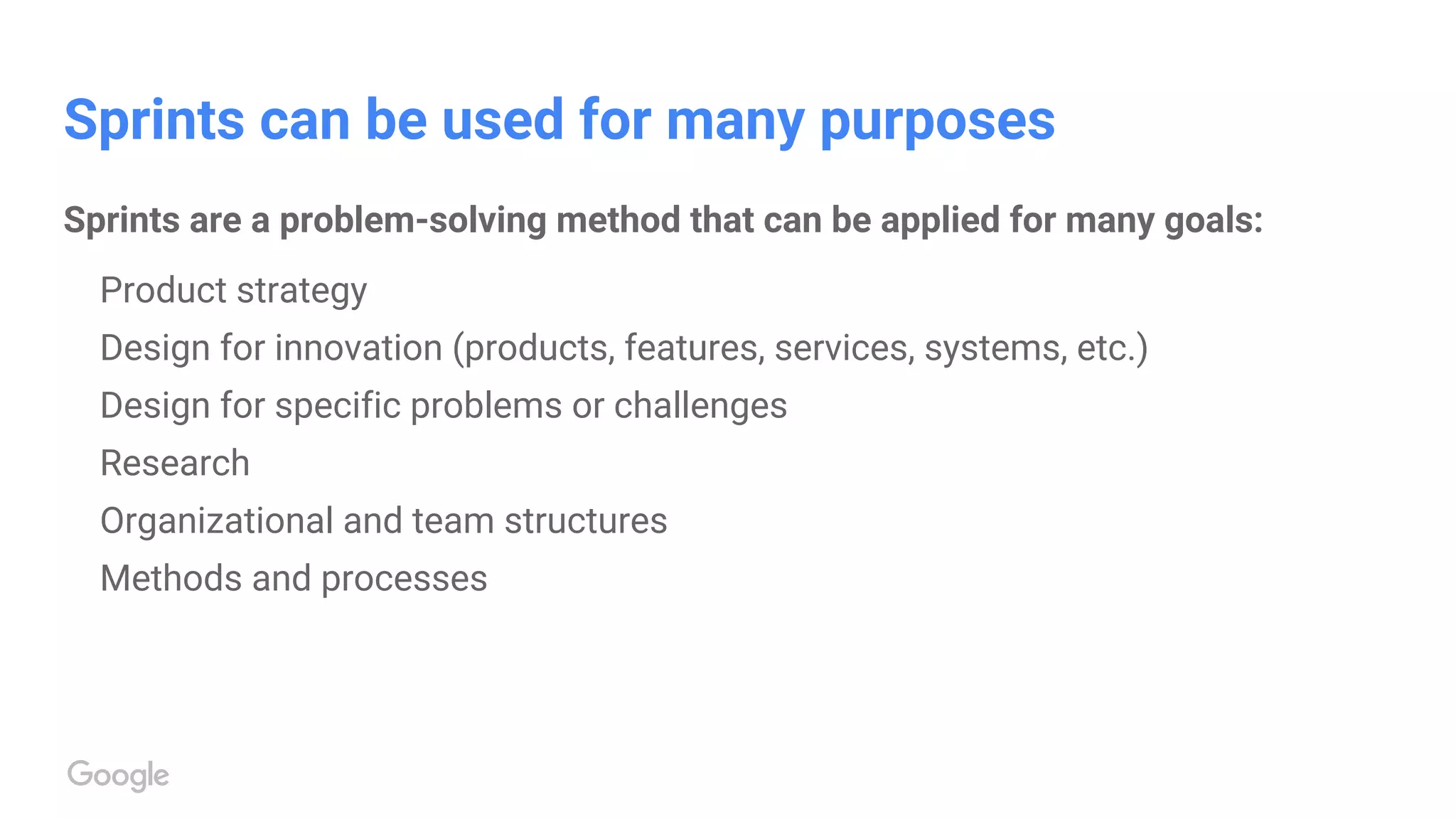 Sprints can be used for many purposes
Sprints are a problem-solving method that can be applied for many goals:
Product strategy
Design for innovation (products, features, services, systems, etc.)
Design for specific problems or challenges
Research
Organizational and team structures
Methods and processes
 