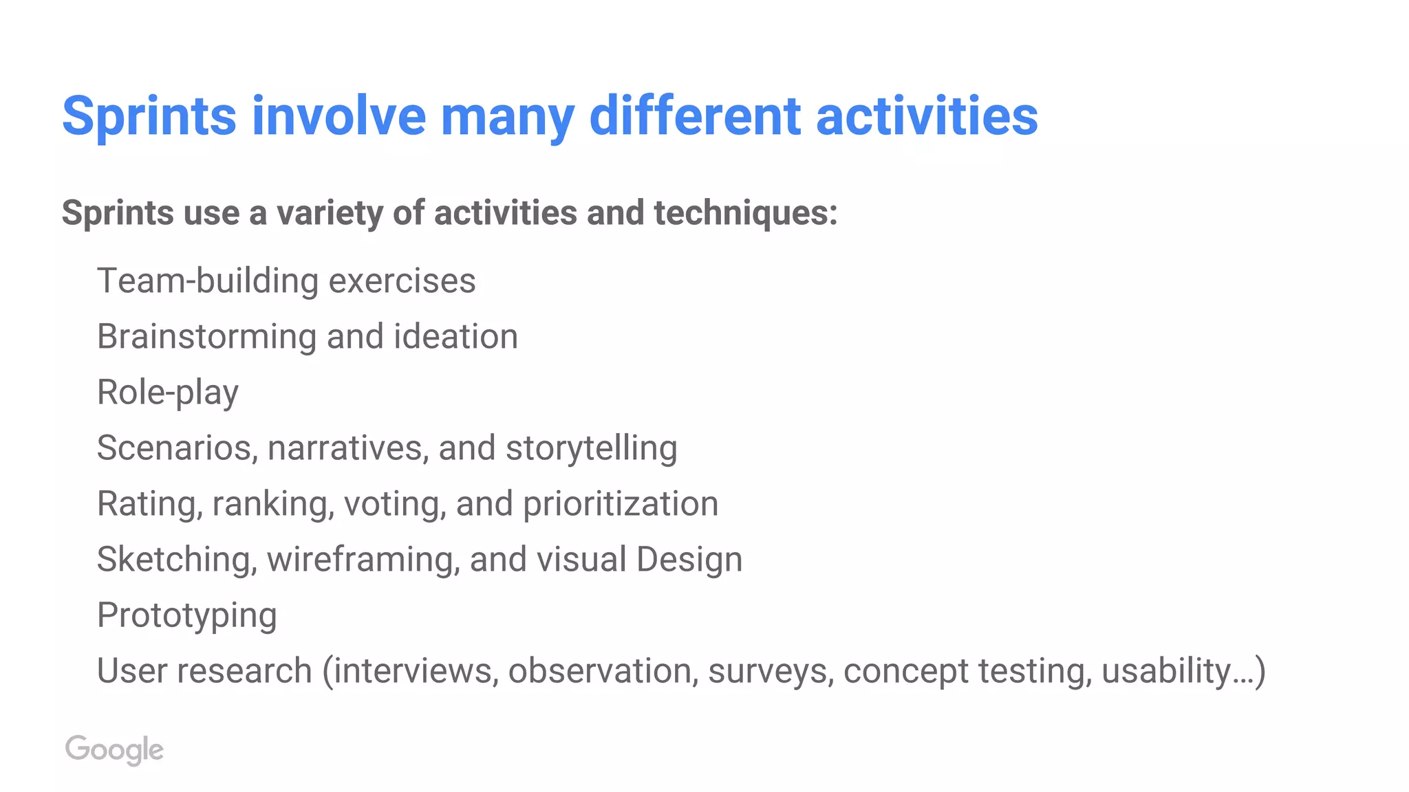 Sprints involve many different activities
Sprints use a variety of activities and techniques:
Team-building exercises
Brainstorming and ideation
Role-play
Scenarios, narratives, and storytelling
Rating, ranking, voting, and prioritization
Sketching, wireframing, and visual Design
Prototyping
User research (interviews, observation, surveys, concept testing, usability…)
 
