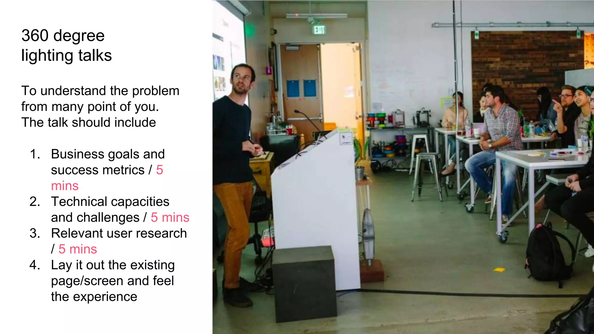 360 degree
lighting talks
To understand the problem
from many point of you.
The talk should include
1. Business goals and
success metrics / 5
mins
2. Technical capacities
and challenges / 5 mins
3. Relevant user research
/ 5 mins
4. Lay it out the existing
page/screen and feel
the experience
 