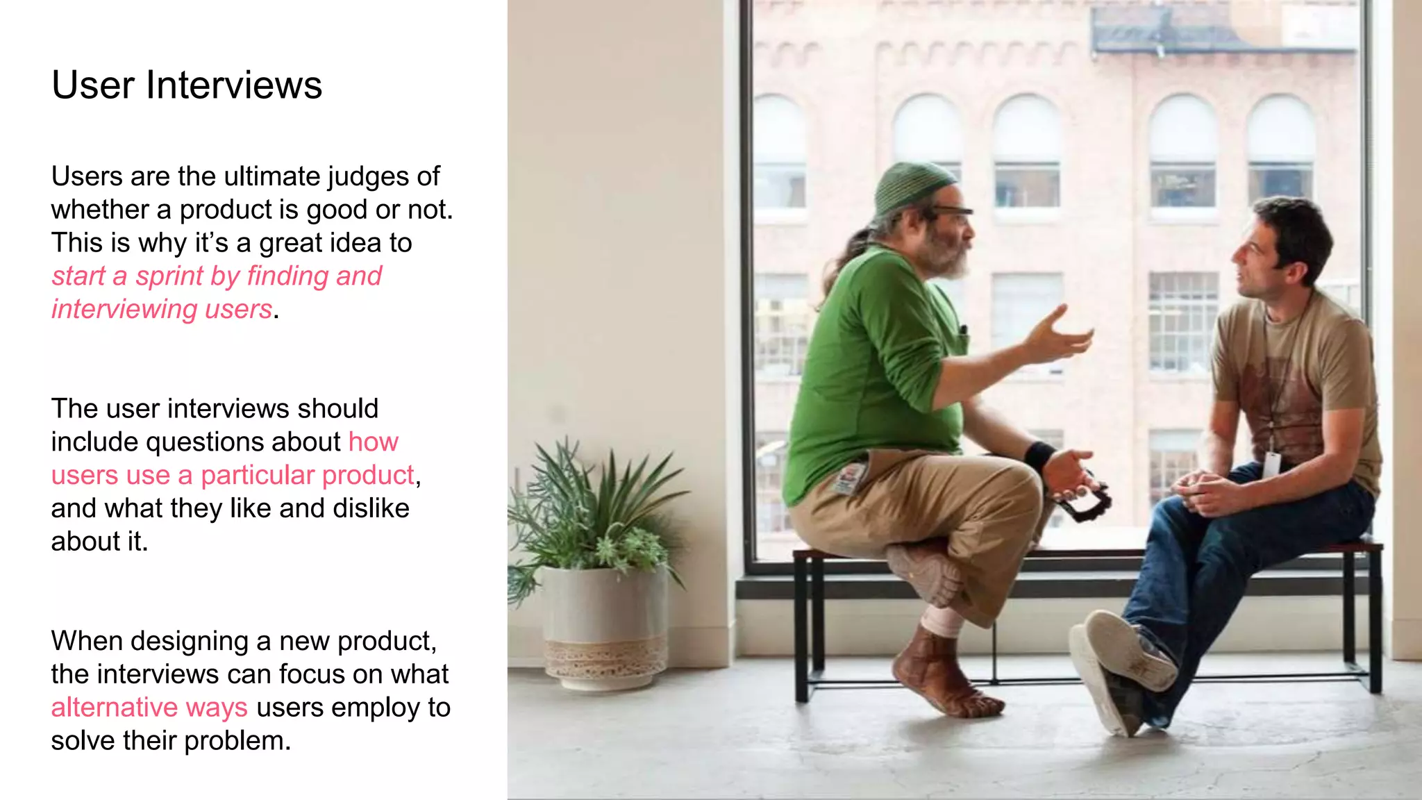User Interviews
Users are the ultimate judges of
whether a product is good or not.
This is why it’s a great idea to
start a sprint by finding and
interviewing users.
The user interviews should
include questions about how
users use a particular product,
and what they like and dislike
about it.
When designing a new product,
the interviews can focus on what
alternative ways users employ to
solve their problem.
 
