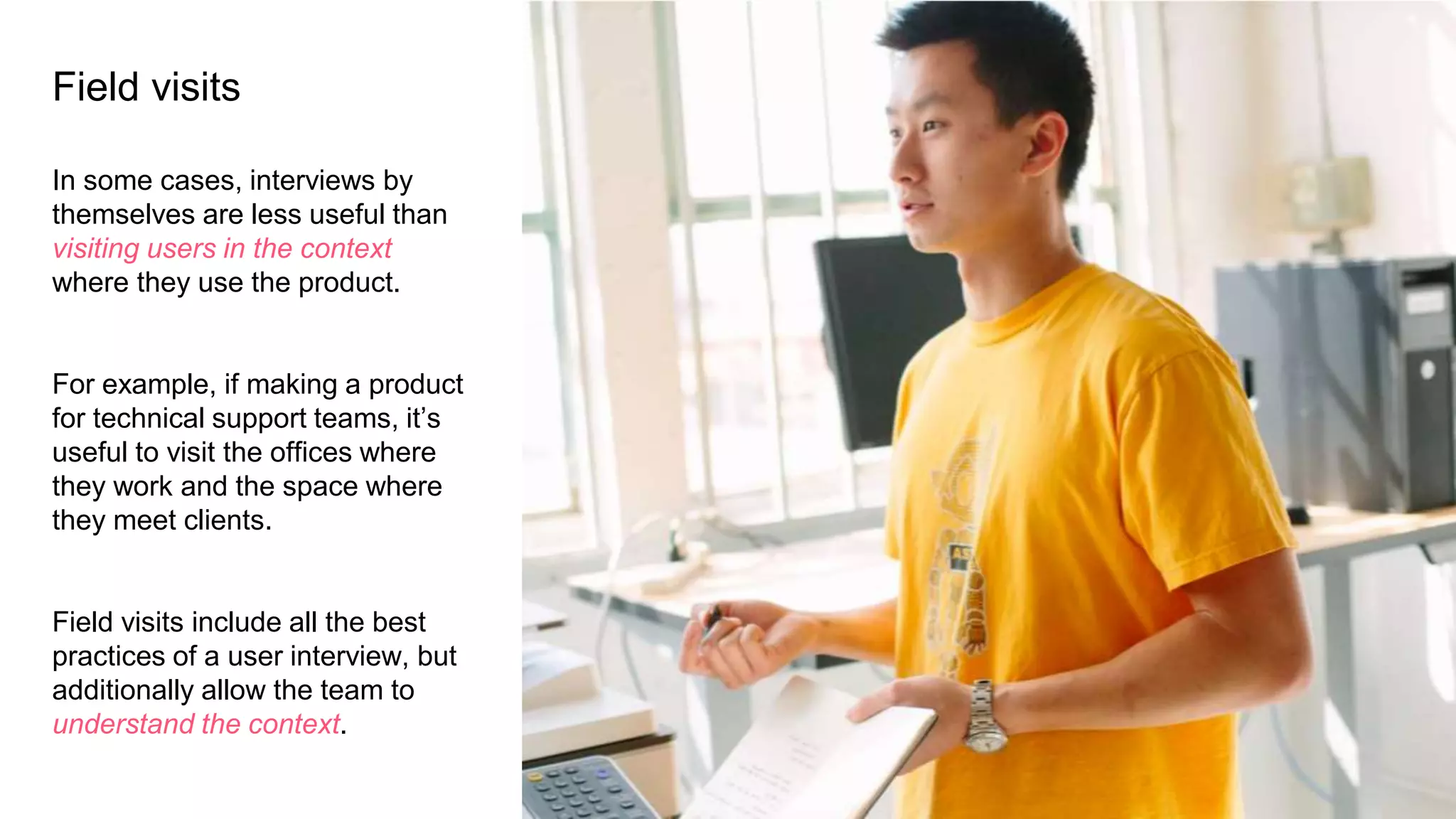 Field visits
In some cases, interviews by
themselves are less useful than
visiting users in the context
where they use the product.
For example, if making a product
for technical support teams, it’s
useful to visit the offices where
they work and the space where
they meet clients.
Field visits include all the best
practices of a user interview, but
additionally allow the team to
understand the context.
 